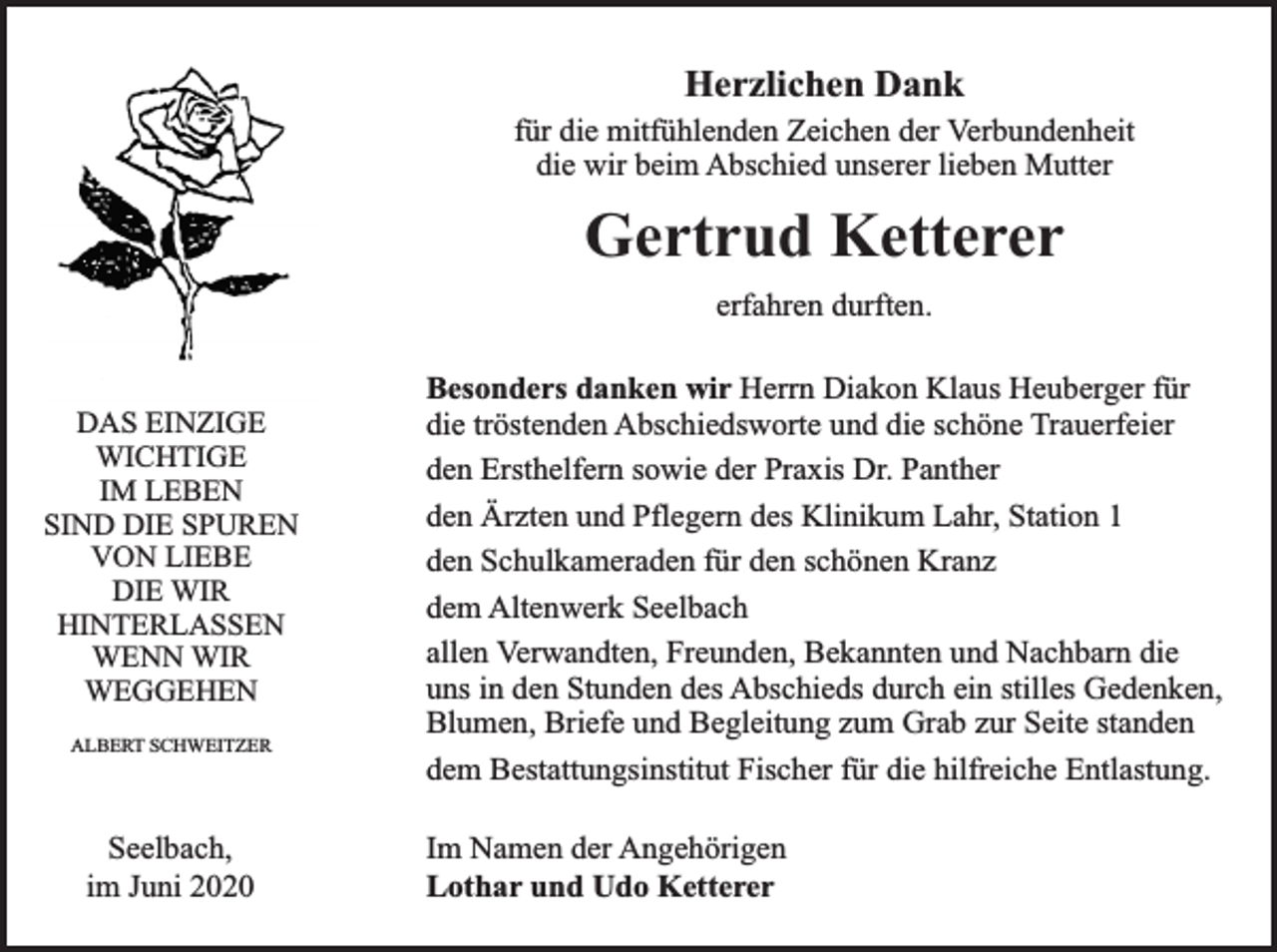 <p>Herzlichen Dank</p><p>für die mitfühlenden Zeichen der Verbundenheit<br />die wir beim Abschied unserer lieben Mutter</p><p>Gertrud Ketterer<br />erfahren durften.<br />DAS EINZIGE<br />WICHTIGE<br />IM LEBEN<br />SIND DIE SPUREN<br />VON LIEBE<br />DIE WIR<br />HINTERLASSEN<br />WENN WIR<br />WEGGEHEN<br />ALBERT SCHWEITZER</p><p>Seelbach,<br />im Juni 2020</p><p>Besonders danken wir Herrn Diakon Klaus Heuberger für<br />die tröstenden Abschiedsworte und die schöne Trauerfeier<br />den Ersthelfern sowie der Praxis Dr. Panther<br />den Ärzten und Pflegern des Klinikum Lahr, Station 1<br />den Schulkameraden für den schönen Kranz<br />dem Altenwerk Seelbach<br />allen Verwandten, Freunden, Bekannten und Nachbarn die<br />uns in den Stunden des Abschieds durch ein stilles Gedenken,<br />Blumen, Briefe und Begleitung zum Grab zur Seite standen<br />dem Bestattungsinstitut Fischer für die hilfreiche Entlastung.<br />Im Namen der Angehörigen<br />Lothar und Udo Ketterer</p>