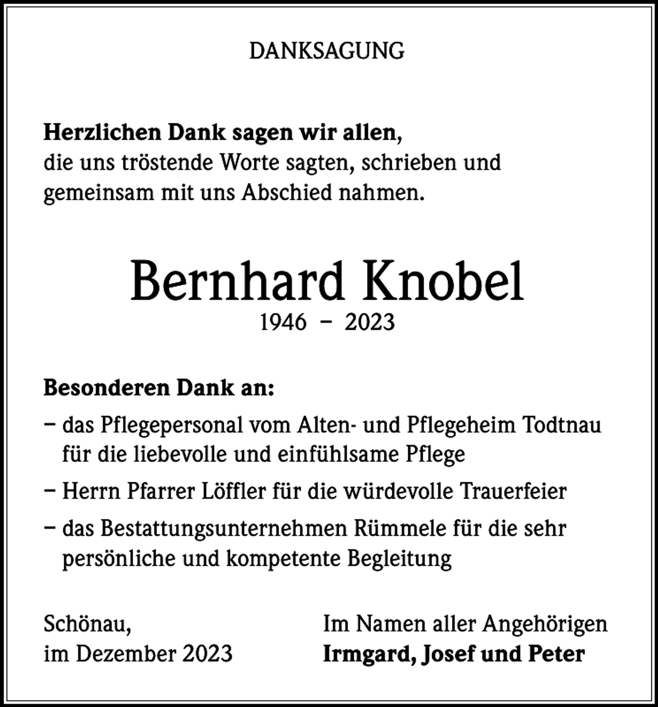 <p>DANKSAGUNG<br />Herzlichen Dank sagen wir allen,<br />die uns tröstende Worte sagten, schrieben und<br />gemeinsam mit uns Abschied nahmen.</p><p>Bernhard<br />Knobel<br />1946 – 2023<br />Besonderen Dank an:<br />– das Pflegepersonal vom Alten- und Pflegeheim Todtnau<br />für die liebevolle und einfühlsame Pflege<br />– Herrn Pfarrer Löffler für die würdevolle Trauerfeier<br />– das Bestattungsunternehmen Rümmele für die sehr<br />persönliche und kompetente Begleitung<br />Schönau,<br />im Dezember 2023</p><p>Im Namen aller Angehörigen<br />Irmgard, Josef und Peter</p>