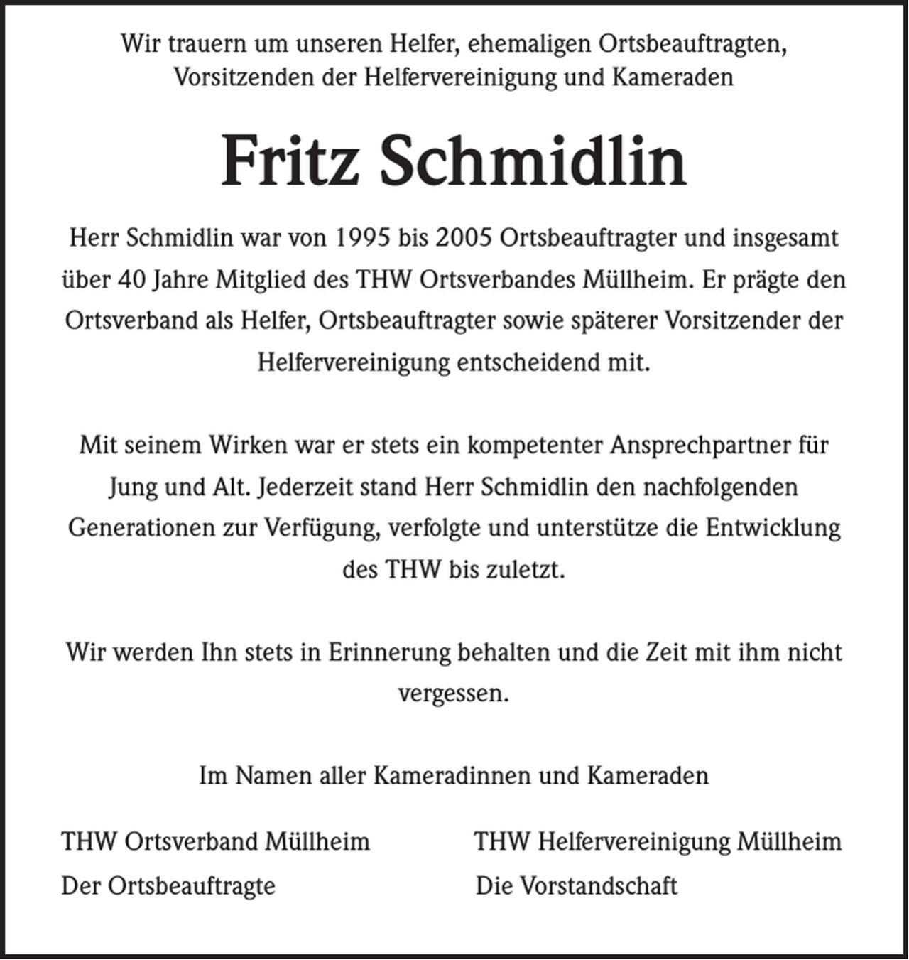 <p>Wir trauern um unseren Helfer, ehemaligen Ortsbeauftragten,<br />Vorsitzenden der Helfervereinigung und Kameraden</p><p>Fritz Schmidlin<br />Herr Schmidlin war von 1995 bis 2005 Ortsbeauftragter und insgesamt<br />über 40 Jahre Mitglied des THW Ortsverbandes Müllheim. Er prägte den<br />Ortsverband als Helfer, Ortsbeauftragter sowie späterer Vorsitzender der<br />Helfervereinigung entscheidend mit.<br />Mit seinem Wirken war er stets ein kompetenter Ansprechpartner für<br />Jung und Alt. Jederzeit stand Herr Schmidlin den nachfolgenden<br />Generationen zur Verfügung, verfolgte und unterstütze die Entwicklung<br />des THW bis zuletzt.<br />Wir werden Ihn stets in Erinnerung behalten und die Zeit mit ihm nicht<br />vergessen.<br />Im Namen aller Kameradinnen und Kameraden<br />THW Ortsverband Müllheim</p><p>THW Helfervereinigung Müllheim</p><p>Der Ortsbeauftragte</p><p>Die Vorstandschaft</p>