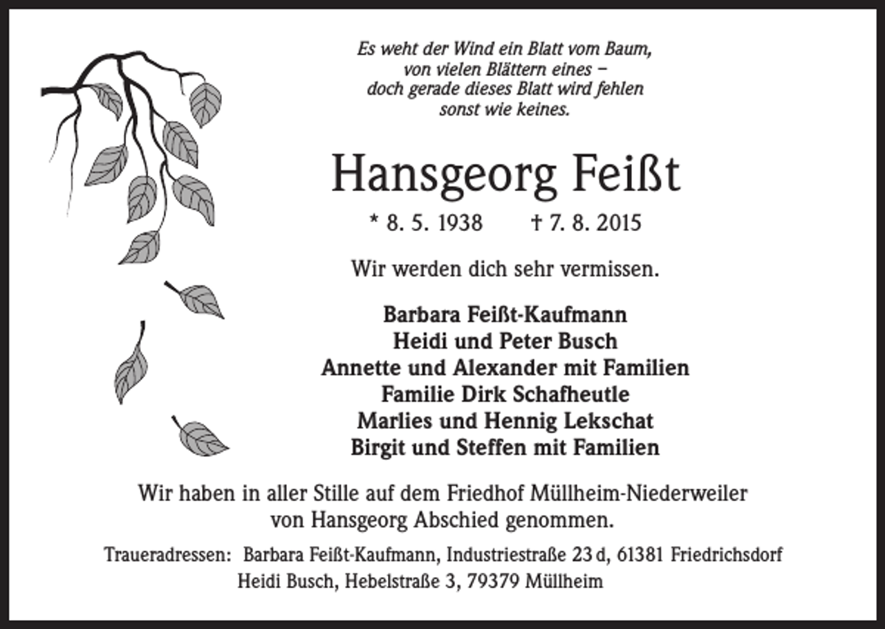 <p>Es weht der Wind ein Blatt vom Baum,<br />von vielen Blättern eines –<br />doch gerade dieses Blatt wird fehlen<br />sonst wie keines.</p><p>Hansgeorg Feißt<br />* 8. 5. 1938 † 7. 8. 2015<br />Wir werden dich sehr vermissen.<br />Barbara Feißt-Kaufmann<br />Heidi und Peter Busch<br />Annette und Alexander mit Familien<br />Familie Dirk Schafheutle<br />Marlies und Hennig Lekschat<br />Birgit und Steffen mit Familien<br />Wir haben in aller Stille auf dem Friedhof Müllheim-Niederweiler<br />von Hansgeorg Abschied genommen.<br />Traueradressen: Barbara Feißt-Kaufmann, Industriestraße 23 d, 61381 Friedrichsdorf<br />Heidi Busch, Hebelstraße 3, 79379 Müllheim</p>