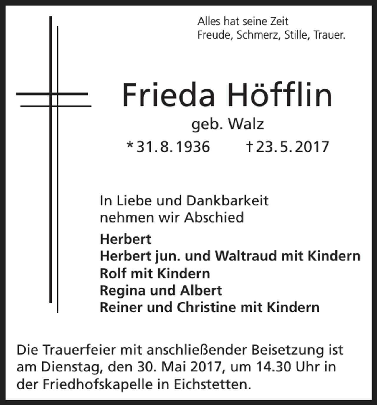 <p>Alles hat seine Zeit<br />Freude, Schmerz, Stille, Trauer.</p><p>Frieda Höfflin<br />geb. Walz<br />* 31. 8. 1936<br />† 23. 5. 2017<br />In Liebe und Dankbarkeit<br />nehmen wir Abschied<br />Herbert<br />Herbert jun. und Waltraud mit Kindern<br />Rolf mit Kindern<br />Regina und Albert<br />Reiner und Christine mit Kindern<br />Die Trauerfeier mit anschließender Beisetzung ist<br />am Dienstag, den 30. Mai 2017, um 14.30 Uhr in<br />der Friedhofskapelle in Eichstetten.</p>