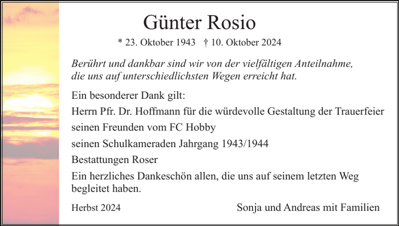 <p>Günter Rosio<br />* 23. Oktober 1943 † 10. Oktober 2024</p><p>Berührt und dankbar sind wir von der vielfältigen Anteilnahme,<br />die uns auf unterschiedlichsten Wegen erreicht hat.<br />Ein besonderer Dank gilt:<br />Herrn Pfr. Dr. Hoffmann für die würdevolle Gestaltung der Trauerfeier<br />seinen Freunden vom FC Hobby<br />seinen Schulkameraden Jahrgang 1943/1944<br />Bestattungen Roser<br />Ein herzliches Dankeschön allen, die uns auf seinem letzten Weg<br />begleitet haben.<br />Herbst 2024</p><p>Sonja und Andreas mit Familien</p>