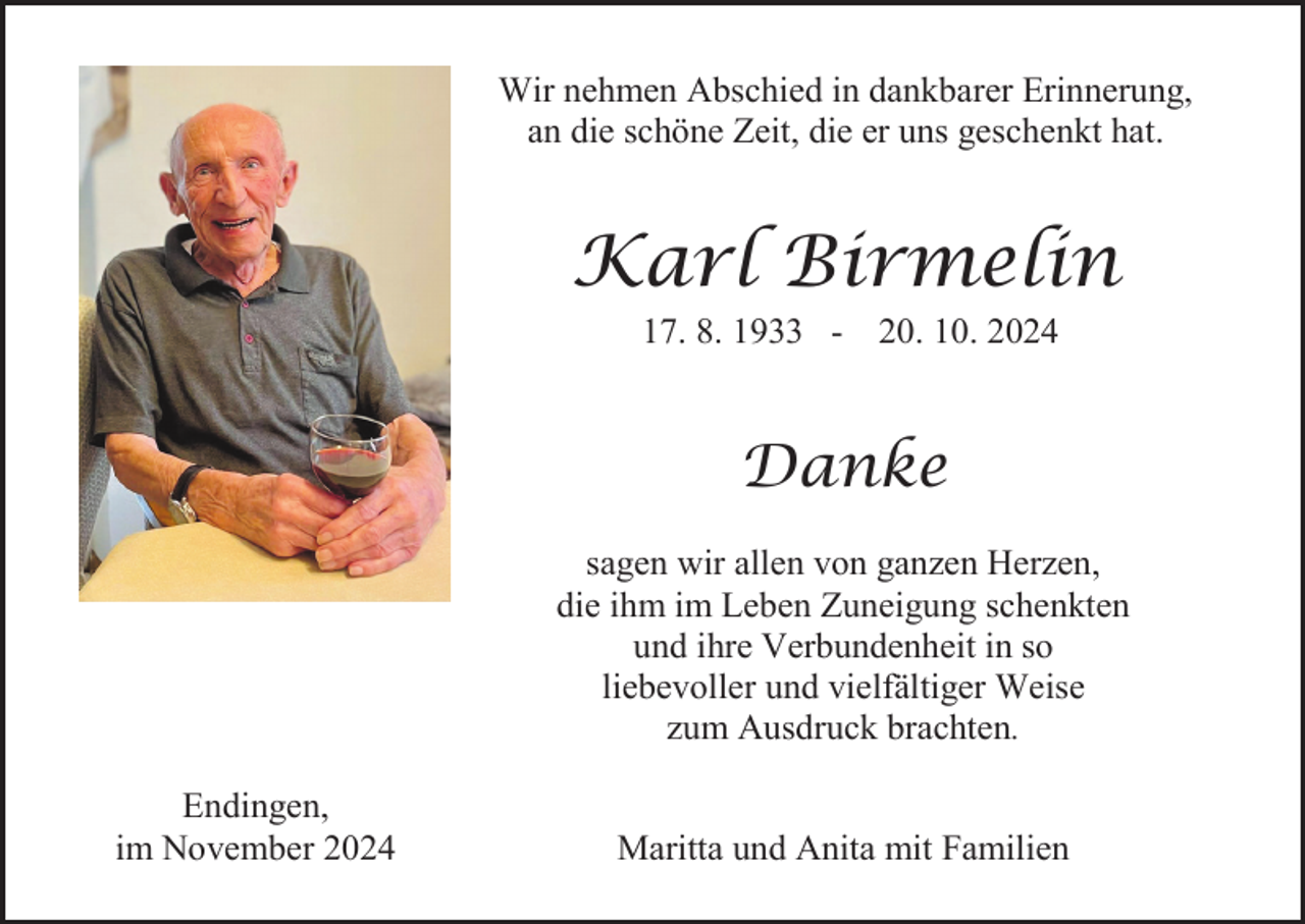 <p>Wir nehmen Abschied in dankbarer Erinnerung,<br />an die schöne Zeit, die er uns geschenkt hat.</p><p>Karl Birmelin<br />17. 8. 1933 - 20. 10. 2024</p><p>Danke<br />sagen wir allen von ganzen Herzen,<br />die ihm im Leben Zuneigung schenkten<br />und ihre Verbundenheit in so<br />liebevoller und vielfältiger Weise<br />zum Ausdruck brachten.<br />Endingen,<br />im November 2024</p><p>Maritta und Anita mit Familien</p>