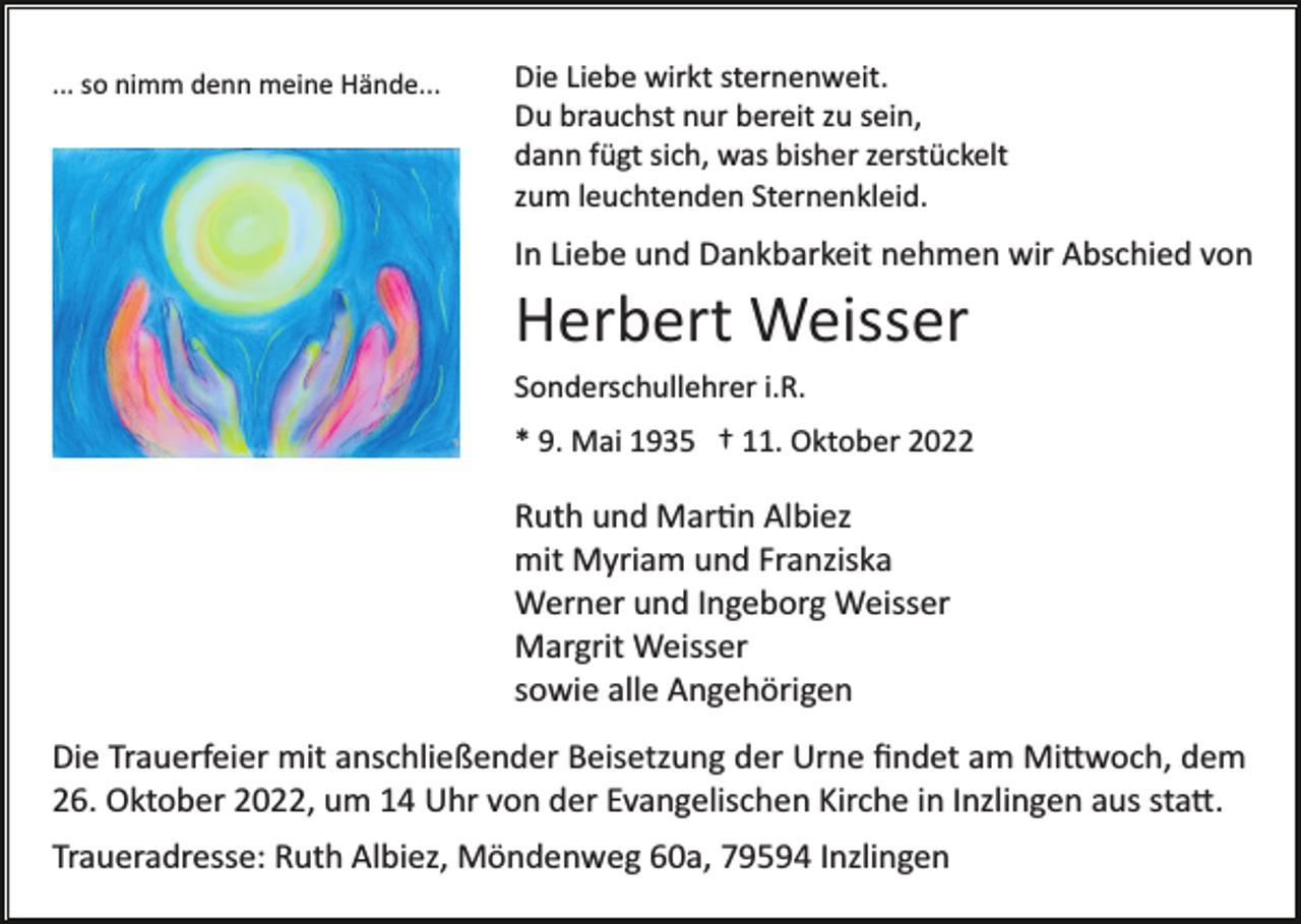 <p>... so nimm denn meine Hände...</p><p>Die Liebe wirkt sternenweit.<br />Du brauchst nur bereit zu sein,<br />dann fügt sich, was bisher zerstückelt<br />zum leuchtenden Sternenkleid.</p><p>In Liebe und Dankbarkeit nehmen wir Abschied von</p><p>Herbert Weisser<br />Sonderschullehrer i.R.<br />* 9. Mai 1935 † 11. Oktober 2022</p><p>Ruth und Mar�n Albiez<br />mit Myriam und Franziska<br />Werner und Ingeborg Weisser<br />Margrit Weisser<br />sowie alle Angehörigen<br />Die Trauerfeier mit anschließender Beisetzung der Urne ﬁndet am Mi�woch, dem<br />26. Oktober 2022, um 14 Uhr von der Evangelischen Kirche in Inzlingen aus sta�.<br />Traueradresse: Ruth Albiez, Möndenweg 60a, 79594 Inzlingen</p>