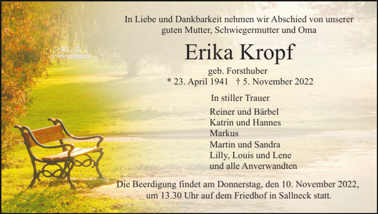 <p>In Liebe und Dankbarkeit nehmen wir Abschied von unserer<br />guten Mutter, Schwiegermutter und Oma</p><p>Erika Kropf<br />geb. Forsthuber<br />* 23. April 1941 † 5. November 2022<br />In stiller Trauer<br />Reiner und Bärbel<br />Katrin und Hannes<br />Markus<br />Martin und Sandra<br />Lilly, Louis und Lene<br />und alle Anverwandten<br />Die Beerdigung findet am Donnerstag, den 10. November 2022,<br />um 13.30 Uhr auf dem Friedhof in Sallneck statt.</p>