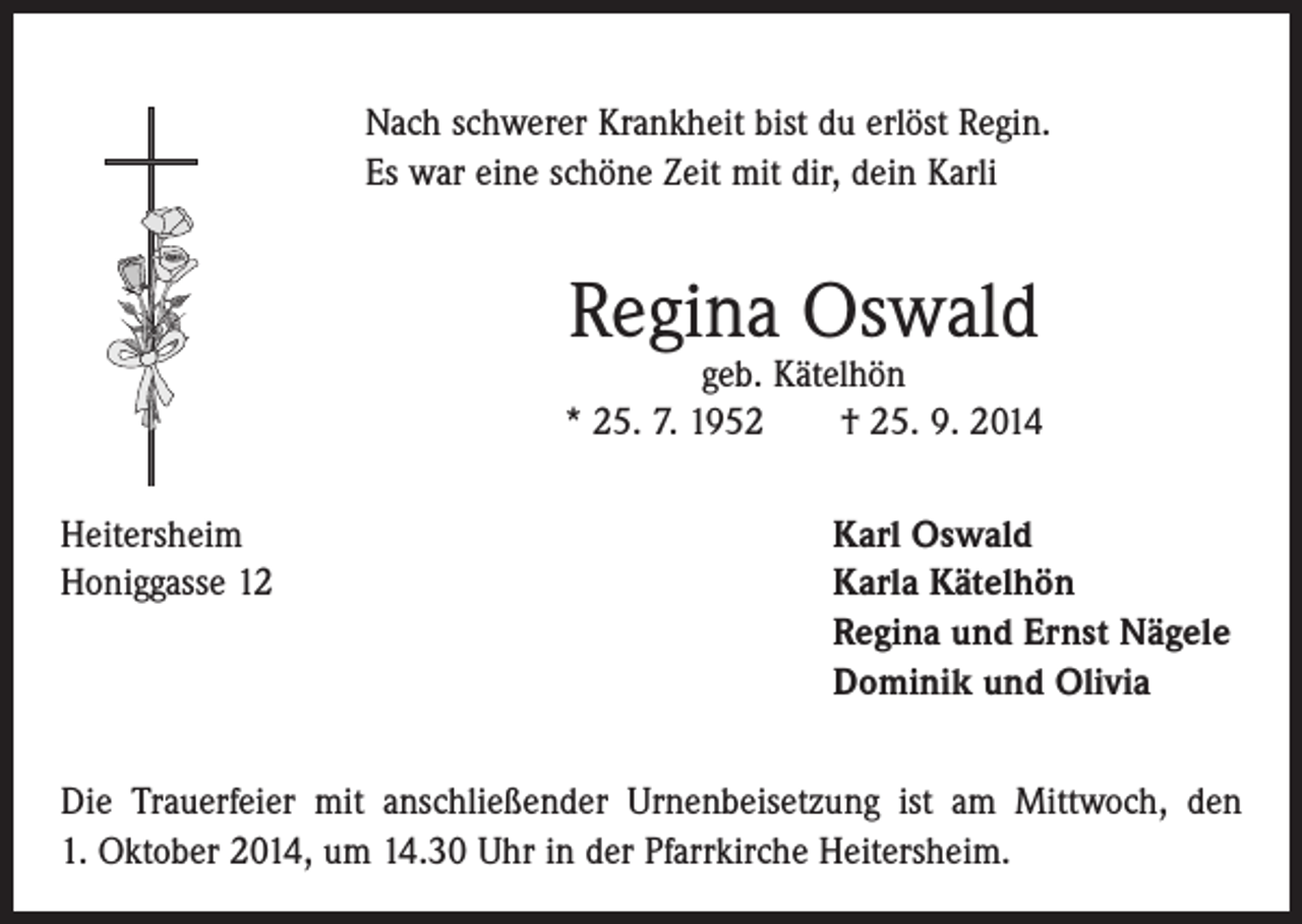 <p>Nach schwerer Krankheit bist du erlöst Regin.<br />Es war eine schöne Zeit mit dir, dein Karli</p><p>Regina Oswald</p><p>geb. Kätelhön<br />* 25. 7. 1952 † 25. 9. 2014<br />Heitersheim<br />Karl Oswald<br />Honiggasse 12 Karla Kätelhön<br />Regina und Ernst Nägele<br />Dominik und Olivia<br />Die Trauerfeier mit anschließender Urnenbeisetzung ist am Mittwoch, den<br />1. Oktober 2014, um 14.30 Uhr in der Pfarrkirche Heitersheim.</p>