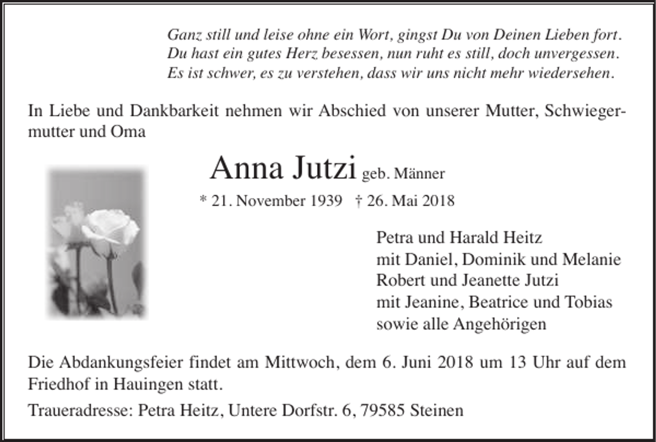 <p>G a nz still<br />Ganz<br />stilluund<br />n d l eis<br />leise<br />e oohne<br />h n e eiein<br />n Wort,<br />W or t, gingst<br />gi n gst Du<br />D u von<br />v o n Deinen<br />D ei n e n Lieben<br />Li e b e n ffort.<br />ort.<br />DDu<br />u hhast<br />ast eiein<br />n ggutes<br />ut es HHerz<br />erz bbesessen,<br />es ess e n, nnun<br />u n r ruht<br />u ht es<br />es still,<br />still, ddoch<br />o c h uunvergessen.<br />n v er g ess e n.<br />Es<br />Es ist<br />istsschwer,<br />c h w er , es<br />es zu<br />z u verstehen,<br />v erst e h e n, dass<br />d ass wir<br />wir uns<br />u ns nicht<br />ni c ht mehr<br />m e hr wiedersehen.<br />wi e d ers e h e n.</p><p>IInn Liebe<br />Li e b e und<br />u n d Dankbarkeit<br />D a n k b ar k eit nehmen<br />n e h m e n wir<br />wir Abschied<br />A bs c hi e d vvon<br />o n uunserer<br />ns er er Mutter,<br />M utt er , SchwiegerS c h wi e g ermmutter<br />utt er uund<br />n d OOma<br />ma</p><p>Anna<br />A n n a J Jutzi<br />ut zi geb.<br />g e b. Männer<br />M ä n n er</p><p>** 221.<br />1. November<br />N o v e m b er 1193 3 9 †† 226.<br />6. Mai<br />M ai 22</p><p>PPetra<br />etr a uund<br />n d Harald<br />H ar al d Heitz<br />H eit z<br />mit DDaniel,<br />mit<br />a ni el, DDominik<br />o mi ni k uund<br />n d Melanie<br />M el a ni e<br />RRobert<br />o b ert uund<br />n d JJeanette<br />e a n ett e JJutzi<br />ut zi<br />mitJ Jeanine,<br />mit<br />e a ni n e, BBeatrice<br />e atri c e uund<br />n d TTobias<br />o bi as<br />ssowie<br />o wi e alle<br />all e AAngehörigen<br />n g e h öri g e n<br />Di<br />e AAbdankungsfeier<br />b d a n k u n gsf ei er fifindet<br />n d et aam<br />m Mittwoch,<br />Mitt w o c h, ddem<br />e m 6.6.J Juni<br />u ni 22018<br />0 1 8 uum<br />m 11 UUhr<br />hr a auf<br />uf ddem<br />e m<br />Die<br />Friedhof<br />Fri<br />e d h of iin<br />n Hauingen<br />H a ui n g e n ststatt.<br />att.<br />TTraueradresse:<br />r a u er a dr ess e: Petra<br />P etr a Heitz,<br />H eit z, Untere<br />U nt er e Dorfstr.<br />D orfstr. 6,<br />6, 79585<br />7 9 5 8 5 Steinen<br />St ei n e n</p>