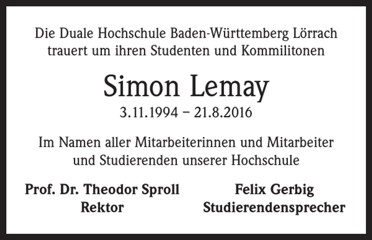 <p>Die Duale Hochschule Baden-Württemberg Lörrach<br />trauert um ihren Studenten und Kommilitonen</p><p>Simon Lemay<br />3.11.1994 – 21.8.2016</p><p>Im Namen aller Mitarbeiterinnen und Mitarbeiter<br />und Studierenden unserer Hochschule<br />Prof. Dr. Theodor Sproll</p><p>Rektor</p><p>Felix Gerbig<br />Studierendensprecher</p>