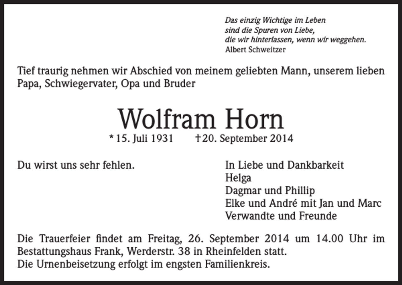 <p>Das einzig Wichtige im Leben<br />sind die Spuren von Liebe,<br />die wir hinterlassen, wenn wir weggehen.<br />Albert Schweitzer</p><p>Tief traurig nehmen wir Abschied von meinem geliebten Mann, unserem lieben<br />Papa, Schwiegervater, Opa und Bruder</p><p>Wolfram Horn</p><p>* 15. Juli 1931 † 20. September 2014</p><p>Du wirst uns sehr fehlen.<br />In Liebe und Dankbarkeit<br />Helga</p><p>Dagmar und Phillip</p><p>Elke und André mit Jan und Marc</p><p>Verwandte und Freunde<br />Die Trauerfeier findet am Freitag, 26. September 2014 um 14.00 Uhr im<br />Bestattungshaus Frank, Werderstr. 38 in Rheinfelden statt.<br />Die Urnenbeisetzung erfolgt im engsten Familienkreis.</p>