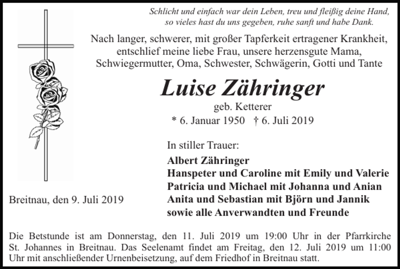 <p>Schlicht und einfach war dein Leben, treu und fleißig deine Hand,<br />so vieles hast du uns gegeben, ruhe sanft und habe Dank.</p><p>Nach langer, schwerer, mit großer Tapferkeit ertragener Krankheit,<br />entschlief meine liebe Frau, unsere herzensgute Mama,<br />Schwiegermutter, Oma, Schwester, Schwägerin, Gotti und Tante</p><p>Luise Zähringer<br />geb. Ketterer<br />* 6. Januar 1950 † 6. Juli 2019</p><p>Breitnau, den 9. Juli 2019</p><p>In stiller Trauer:<br />Albert Zähringer<br />Hanspeter und Caroline mit Emily und Valerie<br />Patricia und Michael mit Johanna und Anian<br />Anita und Sebastian mit Björn und Jannik<br />sowie alle Anverwandten und Freunde</p><p>Die Betstunde ist am Donnerstag, den 11. Juli 2019 um 19:00 Uhr in der Pfarrkirche<br />St. Johannes in Breitnau. Das Seelenamt findet am Freitag, den 12. Juli 2019 um 11:00<br />Uhr mit anschließender Urnenbeisetzung, auf dem Friedhof in Breitnau statt.</p>