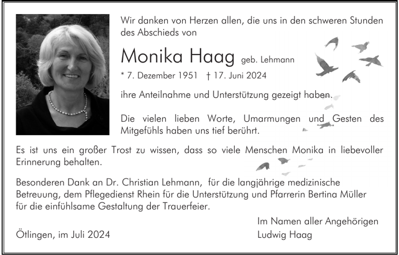 <p>Wir danken von Herzen allen, die uns in den schweren Stunden<br />des Abschieds von</p><p>Monika Haag geb. Lehmann<br />* 7. Dezember 1951 † 17. Juni 2024</p><p>ihre Anteilnahme und Unterstützung gezeigt haben.<br />Die vielen lieben Worte, Umarmungen und Gesten des<br />Mitgefühls haben uns tief berührt.<br />Es ist uns ein großer Trost zu wissen, dass so viele Menschen Monika in liebevoller<br />Erinnerung behalten.<br />Besonderen Dank an Dr. Christian Lehmann, für die langjährige medizinische<br />Betreuung, dem Pflegedienst Rhein für die Unterstützung und Pfarrerin Bertina Müller<br />für die einfühlsame Gestaltung der Trauerfeier.<br />Ötlingen, im Juli 2024</p><p>Im Namen aller Angehörigen<br />Ludwig Haag</p>