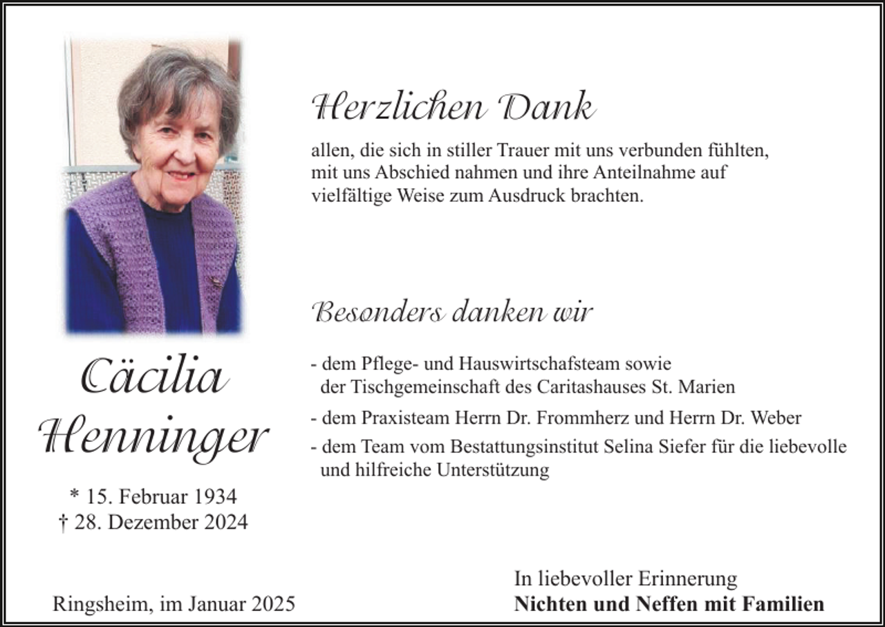 <p>Herzlichen Dank<br />allen, die sich in stiller Trauer mit uns verbunden fühlten,<br />mit uns Abschied nahmen und ihre Anteilnahme auf<br />vielfältige Weise zum Ausdruck brachten.</p><p>Besonders danken wir</p><p>Cäcilia<br />Henninger</p><p>- dem Pflege- und Hauswirtschafsteam sowie<br />der Tischgemeinschaft des Caritashauses St. Marien<br />- dem Praxisteam Herrn Dr. Frommherz und Herrn Dr. Weber<br />- dem Team vom Bestattungsinstitut Selina Siefer für die liebevolle<br />und hilfreiche Unterstützung</p><p>* 15. Februar 1934<br />† 28. Dezember 2024</p><p>Ringsheim, im Januar 2025</p><p>In liebevoller Erinnerung<br />Nichten und Neffen mit Familien</p>
