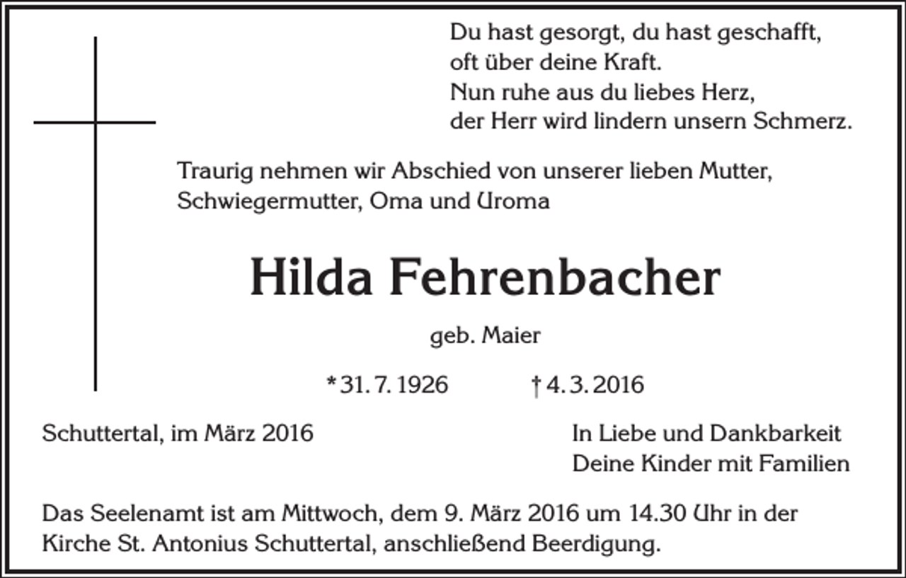 <p>Du hast gesorgt, du hast geschafft,<br />oft über deine Kraft.<br />Nun ruhe aus du liebes Herz,<br />der Herr wird lindern unsern Schmerz.<br />Traurig nehmen wir Abschied von unserer lieben Mutter,<br />Schwiegermutter, Oma und Uroma</p><p>Hilda Fehrenbacher<br />geb. Maier<br />* 31. 7. 1926<br />Schuttertal, im März 2016</p><p>† 4. 3. 2016<br />In Liebe und Dankbarkeit<br />Deine Kinder mit Familien</p><p>Das Seelenamt ist am Mittwoch, dem 9. März 2016 um 14.30 Uhr in der<br />Kirche St. Antonius Schuttertal, anschließend Beerdigung.</p>