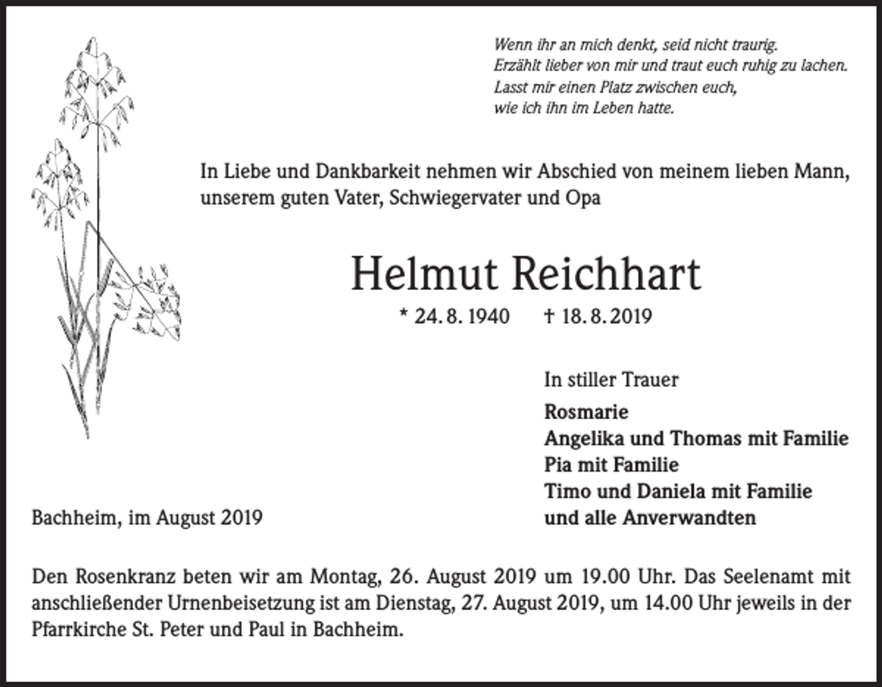 <p>Wenn ihr an mich denkt, seid nicht traurig.<br />Erzählt lieber von mir und traut euch ruhig zu lachen.<br />Lasst mir einen Platz zwischen euch,<br />wie ich ihn im Leben hatte.</p><p>In Liebe und Dankbarkeit nehmen wir Abschied von meinem lieben Mann,<br />unserem guten Vater, Schwiegervater und Opa</p><p>Helmut Reichhart<br />* 24. 8. 1940</p><p>Bachheim, im August 2019</p><p>† 18. 8. 2019<br />In stiller Trauer<br />Rosmarie<br />Angelika und Thomas mit Familie<br />Pia mit Familie<br />Timo und Daniela mit Familie<br />und alle Anverwandten</p><p>Den Rosenkranz beten wir am Montag, 26. August 2019 um 19.00 Uhr. Das Seelenamt mit<br />anschließender Urnenbeisetzung ist am Dienstag, 27. August 2019, um 14.00 Uhr jeweils in der<br />Pfarrkirche St. Peter und Paul in Bachheim.</p>