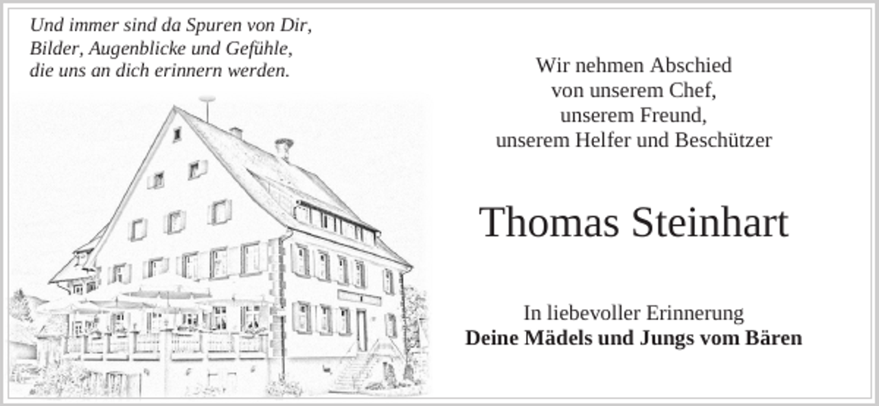 <p>Und immer sind da Spuren von Dir,<br />Bilder, Augenblicke und Gefühle,<br />die uns an dich erinnern werden.</p><p>Wir nehmen Abschied<br />von unserem Chef,<br />unserem Freund,<br />unserem Helfer und Beschützer</p><p>Thomas Steinhart<br />In liebevoller Erinnerung<br />Deine Mädels und Jungs vom Bären</p>