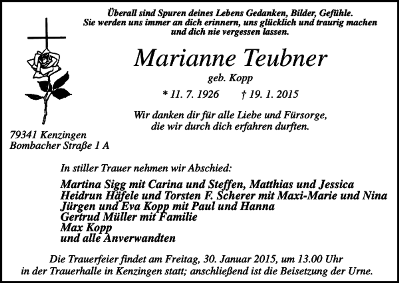 <p>Überall sind Spuren deines Lebens Gedanken, Bilder, Gefühle.<br />Sie werden uns immer an dich erinnern, uns glücklich und traurig machen<br />und dich nie vergessen lassen.</p><p>Marianne Teubner<br />geb. Kopp<br />* 11. 7. 1926</p><p>79341 Kenzingen<br />Bombacher Straße 1 A</p><p>† 19. 1. 2015</p><p>Wir danken dir für alle Liebe und Fürsorge,<br />die wir durch dich erfahren durften.</p><p>In stiller Trauer nehmen wir Abschied:</p><p>Martina Sigg mit Carina und Steffen, Matthias und Jessica<br />Heidrun Häfele und Torsten F. Scherer mit Maxi-Marie und Nina<br />Jürgen und Eva Kopp mit Paul und Hanna<br />Gertrud Müller mit Familie<br />Max Kopp<br />und alle Anverwandten<br />Die Trauerfeier findet am Freitag, 30. Januar 2015, um 13.00 Uhr<br />in der Trauerhalle in Kenzingen statt; anschließend ist die Beisetzung der Urne.</p>