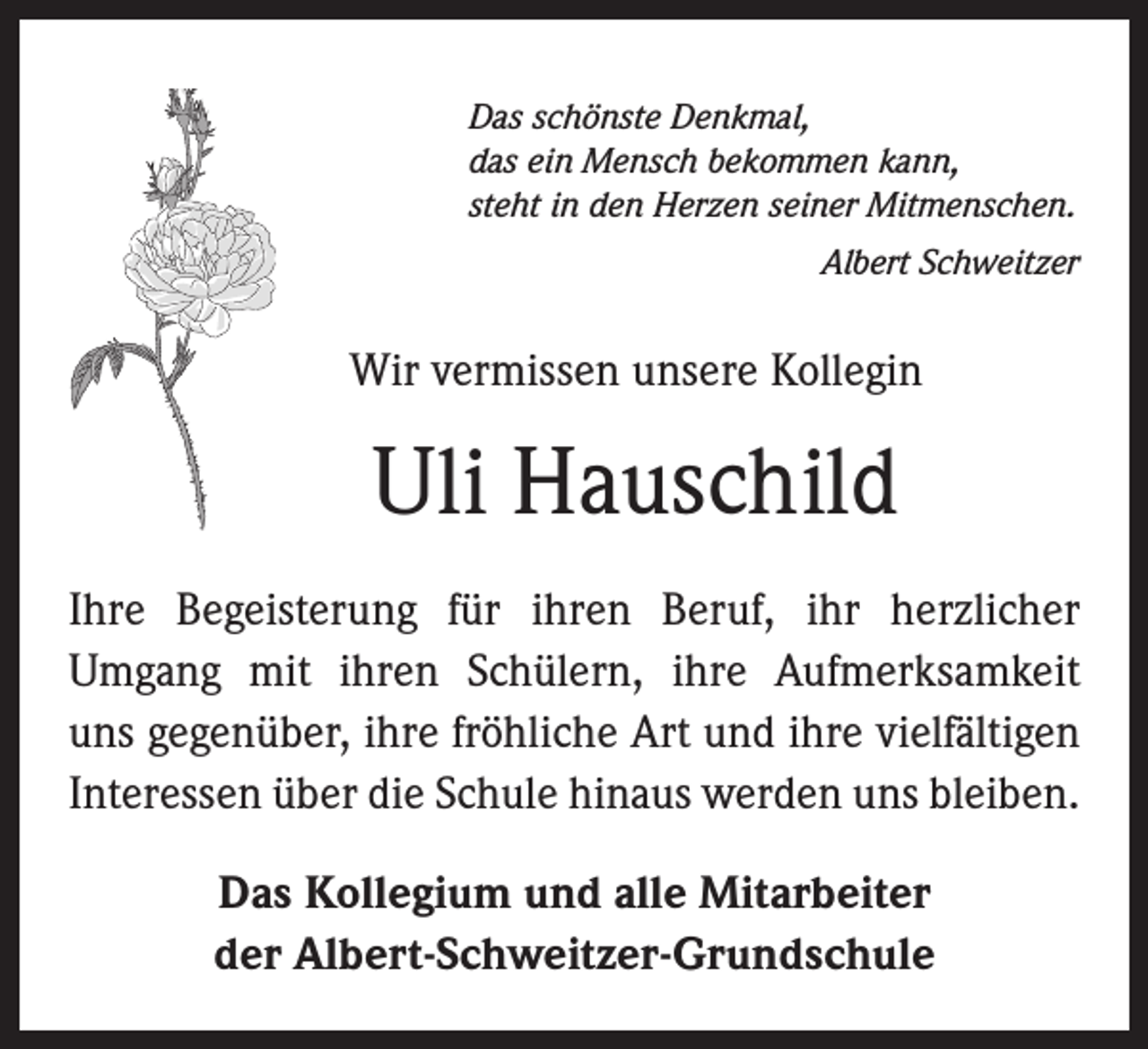 <p>Das schönste Denkmal,<br />das ein Mensch bekommen kann,<br />steht in den Herzen seiner Mitmenschen.</p><p>Albert Schweitzer</p><p>Wir vermissen unsere Kollegin</p><p>Uli Hauschild<br />Ihre Begeisterung für ihren Beruf, ihr herzlicher<br />­Umgang mit ihren Schülern, ihre Aufmerksamkeit<br />uns gegenüber, ihre fröhliche Art und ihre vielfältigen<br />­Interessen über die Schule hinaus werden uns bleiben.<br />Das Kollegium und alle Mitarbeiter<br />der Albert-Schweitzer-Grundschule</p>