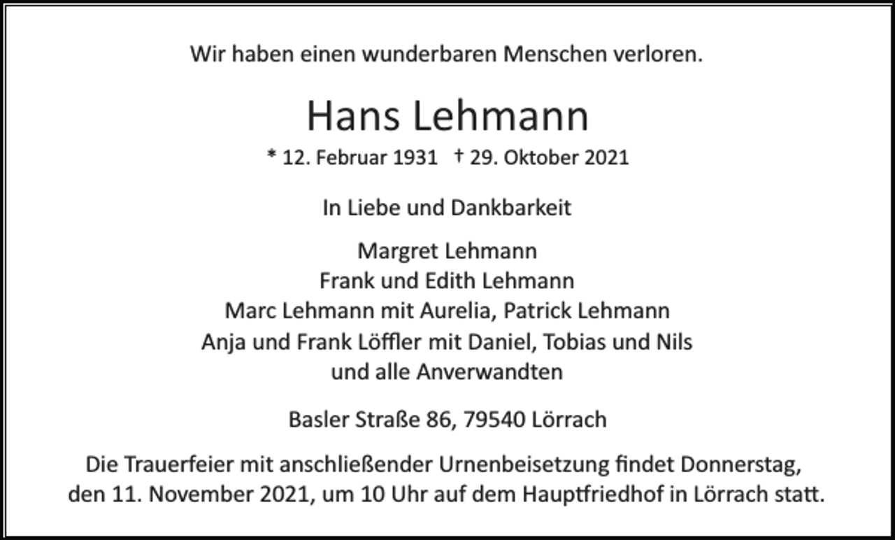 <p>Wir haben einen wunderbaren Menschen verloren.</p><p>Hans Lehmann<br />* 12. Februar 1931 † 29. Oktober 2021</p><p>In Liebe und Dankbarkeit<br />Margret Lehmann<br />Frank und Edith Lehmann<br />Marc Lehmann mit Aurelia, Patrick Lehmann<br />Anja und Frank Löﬄer mit Daniel, Tobias und Nils<br />und alle Anverwandten<br />Basler Straße 86, 79540 Lörrach<br />Die Trauerfeier mit anschließender Urnenbeisetzung ﬁndet Donnerstag,<br />den 11. November 2021, um 10 Uhr auf dem Haup�riedhof in Lörrach sta�.</p>
