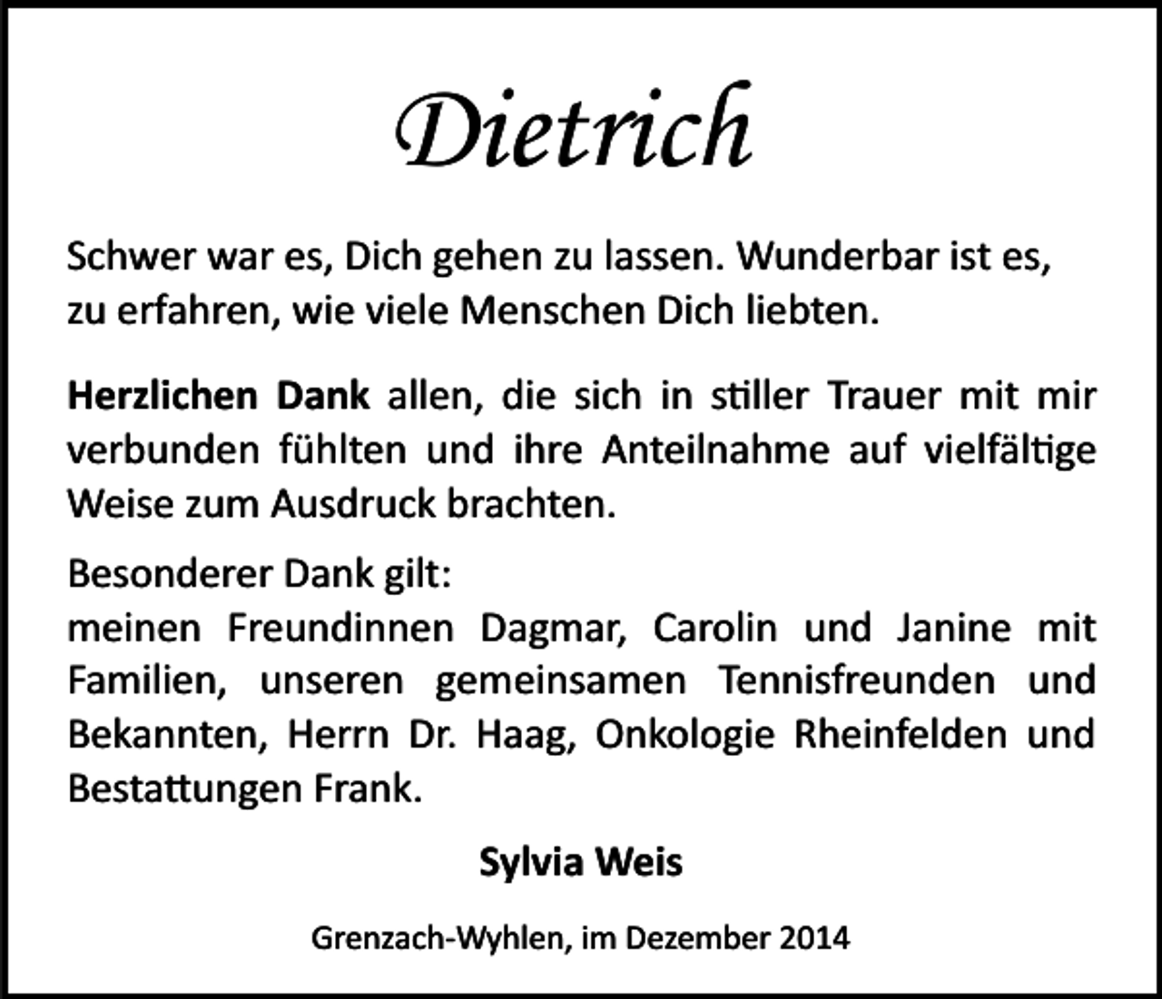 <p>Dietrich<br />Schwer war es, Dich gehen zu lassen. Wunderbar ist es,<br />zu erfahren, wie viele Menschen Dich liebten.<br />Herzlichen Dank allen, die sich in s�ller Trauer mit mir<br />verbunden fühlten und ihre Anteilnahme auf vielfäl�ge<br />Weise zum Ausdruck brachten.<br />Besonderer Dank gilt:<br />meinen Freundinnen Dagmar, Carolin und Janine mit<br />Familien, unseren gemeinsamen Tennisfreunden und<br />Bekannten, Herrn Dr. Haag, Onkologie Rheinfelden und<br />Besta�ungen Frank.<br />Sylvia Weis<br />Grenzach­Wyhlen, im Dezember 2014</p>