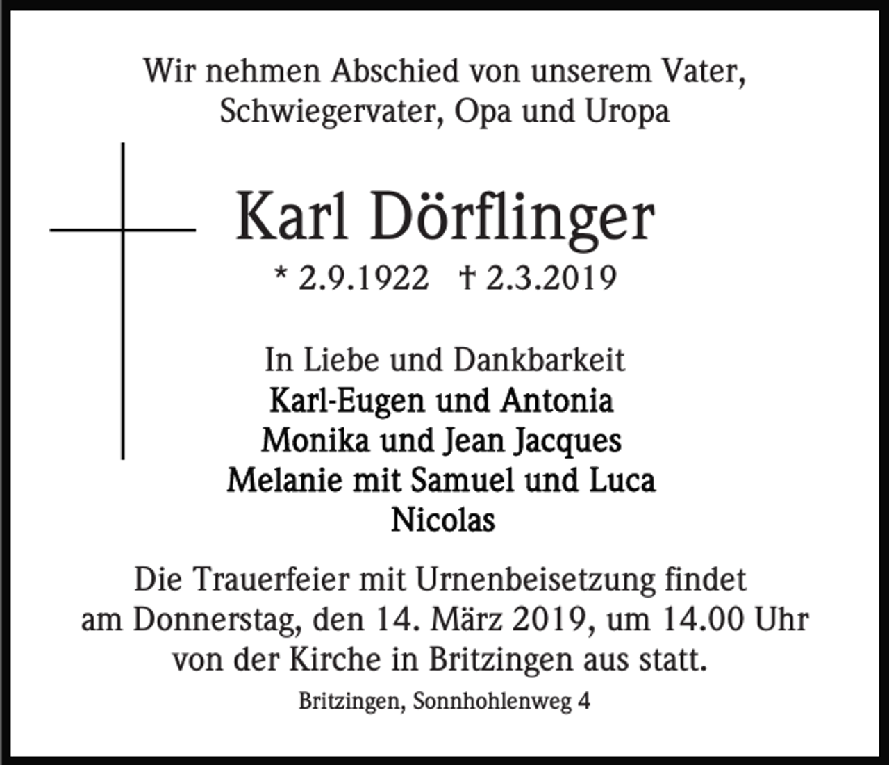 <p>Wir nehmen Abschied von unserem Vater,<br />Schwiegervater, Opa und Uropa</p><p>Karl Dörflinger<br />* 2.9.1922 † 2.3.2019<br />In Liebe und Dankbarkeit</p><p>Die Trauerfeier mit Urnenbeisetzung findet<br />am Donnerstag, den 14. März 2019, um 14.00 Uhr<br />von der Kirche in Britzingen aus statt.<br />Britzingen, Sonnhohlenweg 4</p>