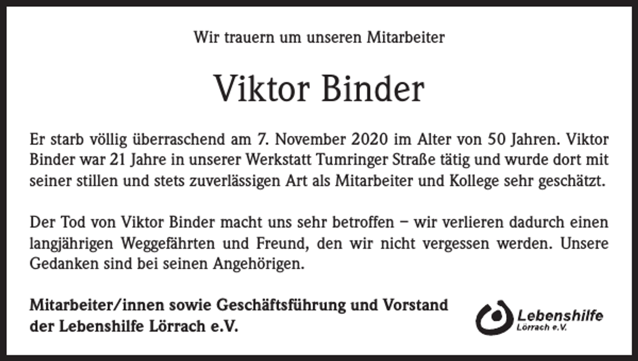 <p>Wir trauern um unseren Mitarbeiter</p><p>Viktor Binder<br />Er starb völlig überraschend am 7. November 2020 im Alter von 50 Jahren. Viktor<br />Binder war 21 Jahre in unserer Werkstatt Tumringer Straße tätig und wurde dort mit<br />seiner stillen und stets zuverlässigen Art als Mitarbeiter und Kollege sehr geschätzt.<br />Der Tod von Viktor Binder macht uns sehr betroffen – wir verlieren dadurch einen<br />langjährigen Weggefährten und Freund, den wir nicht vergessen werden. Unsere<br />Gedanken sind bei seinen Angehörigen.<br />Mitarbeiter/innen sowie Geschäftsführung und Vorstand<br />der Lebenshilfe Lörrach e.V.</p>