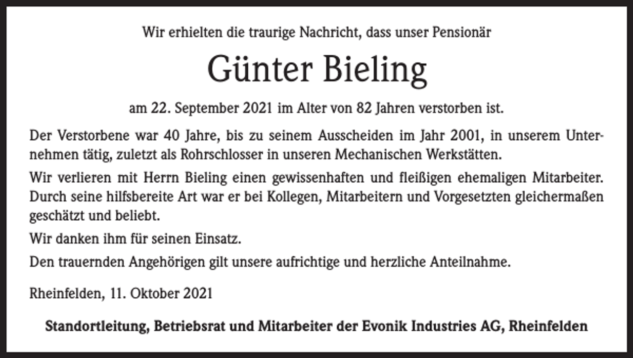 <p>Wir erhielten die traurige Nachricht, dass unser Pensionär</p><p>Günter Bieling<br />am 22. September 2021 im Alter von 82 Jahren verstorben ist.<br />Der Verstorbene war 40 Jahre, bis zu seinem Ausscheiden im Jahr 2001, in unserem Unternehmen tätig, zuletzt als Rohrschlosser in unseren Mechanischen Werkstätten.<br />Wir verlieren mit Herrn Bieling einen gewissenhaften und fleißigen ehemaligen Mitarbeiter.<br />Durch seine hilfsbereite Art war er bei Kollegen, Mitarbeitern und Vorgesetzten gleichermaßen<br />geschätzt und beliebt.<br />Wir danken ihm für seinen Einsatz.<br />Den trauernden Angehörigen gilt unsere aufrichtige und herzliche Anteilnahme.<br />Rheinfelden, 11. Oktober 2021<br />Standortleitung, Betriebsrat und Mitarbeiter der Evonik Industries AG, Rheinfelden</p>