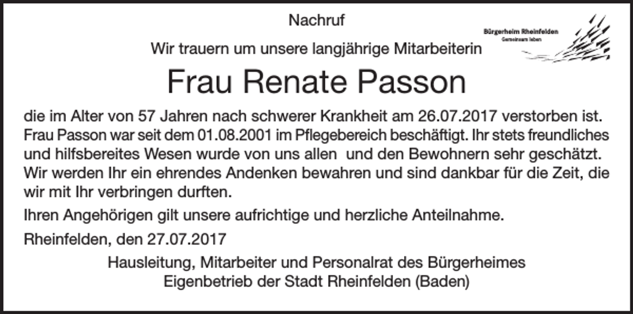 <p>Nachruf<br />Wir trauern um unsere langjährige Mitarbeiterin</p><p>Bürgerheim Rheinfelden<br />Gemeinsam leben</p><p>Frau Renate Passon<br />die im Alter von 57 Jahren nach schwerer Krankheit am 26.07.2017 verstorben ist.<br />Frau Passon war seit dem 01.08.2001 im Pflegebereich beschäftigt. Ihr stets freundliches<br />und hilfsbereites Wesen wurde von uns allen und den Bewohnern sehr geschätzt.<br />Wir werden Ihr ein ehrendes Andenken bewahren und sind dankbar für die Zeit, die<br />wir mit Ihr verbringen durften.<br />Ihren Angehörigen gilt unsere aufrichtige und herzliche Anteilnahme.<br />Rheinfelden, den 27.07.2017<br />Hausleitung, Mitarbeiter und Personalrat des Bürgerheimes<br />Eigenbetrieb der Stadt Rheinfelden (Baden)</p>