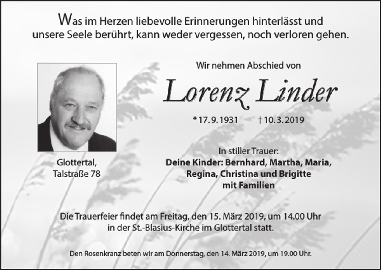 <p>Was im Herzen liebevolle Erinnerungen hinterlässt und</p><p>unsere Seele berührt, kann weder vergessen, noch verloren gehen.<br />Wir nehmen Abschied von</p><p>Lorenz Linder<br />* 17. 9. 1931 † 10. 3. 2019</p><p>Glottertal,<br />Talstraße 78</p><p>In stiller Trauer:<br />Deine Kinder: Bernhard, Martha, Maria,<br />Regina, Christina und Brigitte<br />mit Familien</p><p>Die Trauerfeier findet am Freitag, den 15. März 2019, um 14.00 Uhr<br />in der St.-Blasius-Kirche im Glottertal statt.<br />Den Rosenkranz beten wir am Donnerstag, den 14. März 2019, um 19.00 Uhr.</p>