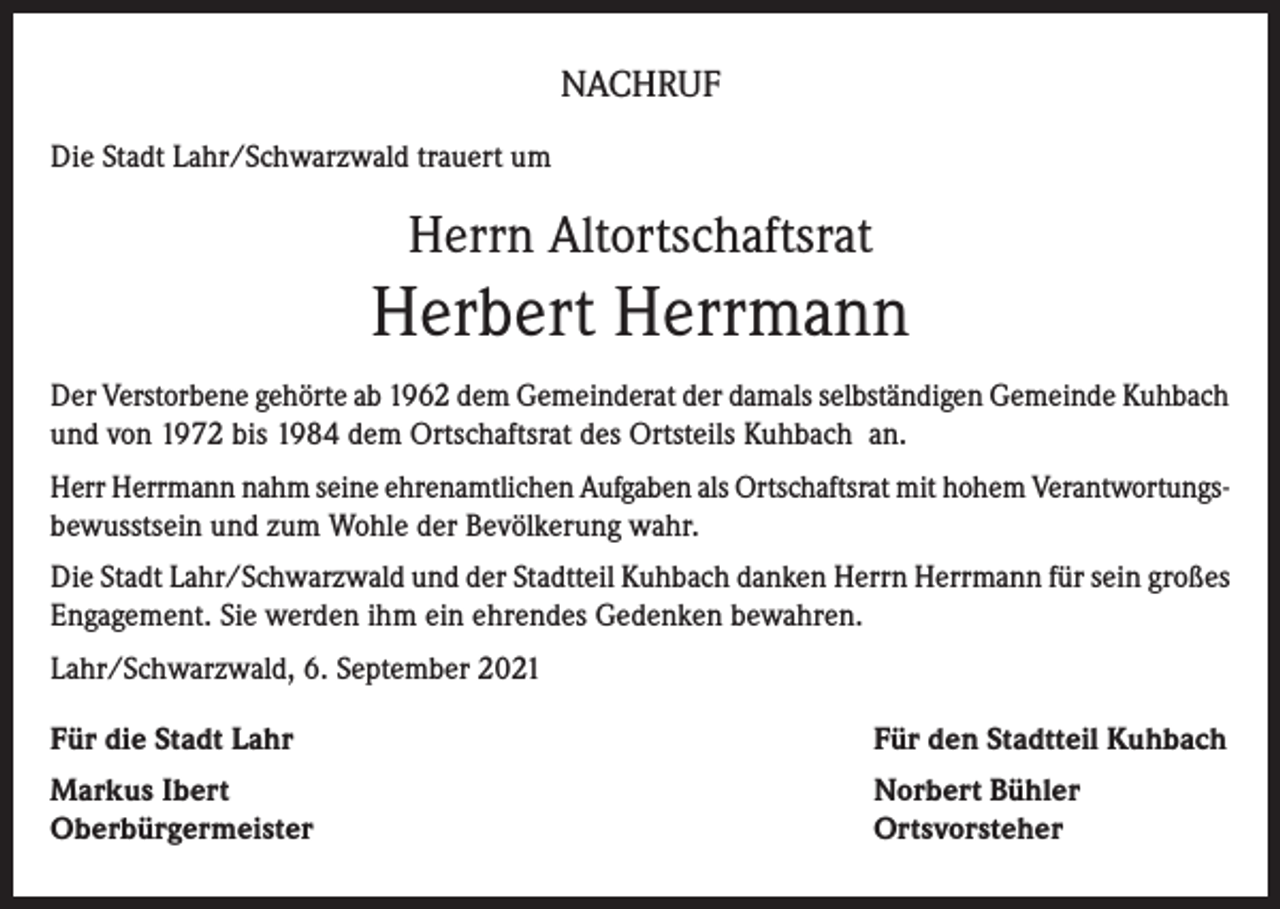 <p>NACHRUF<br />Die Stadt Lahr/Schwarzwald trauert um</p><p>Herrn Altortschaftsrat</p><p>Herbert Herrmann<br />Der Verstorbene gehörte ab 1962 dem Gemeinderat der damals selbständigen Gemeinde Kuhbach<br />und von 1972 bis 1984 dem Ortschaftsrat des Ortsteils Kuhbach an.<br />Herr Herrmann nahm seine ehrenamtlichen Aufgaben als Ortschaftsrat mit hohem Verantwortungsbewusstsein und zum Wohle der Bevölkerung wahr.<br />Die Stadt Lahr/Schwarzwald und der Stadtteil Kuhbach danken Herrn Herrmann für sein großes<br />Engagement. Sie werden ihm ein ehrendes Gedenken bewahren.<br />Lahr/Schwarzwald, 6. September 2021<br />Für die Stadt Lahr</p><p>Für den Stadtteil Kuhbach</p><p>Markus Ibert<br />Oberbürgermeister</p><p>Norbert Bühler<br />Ortsvorsteher</p>