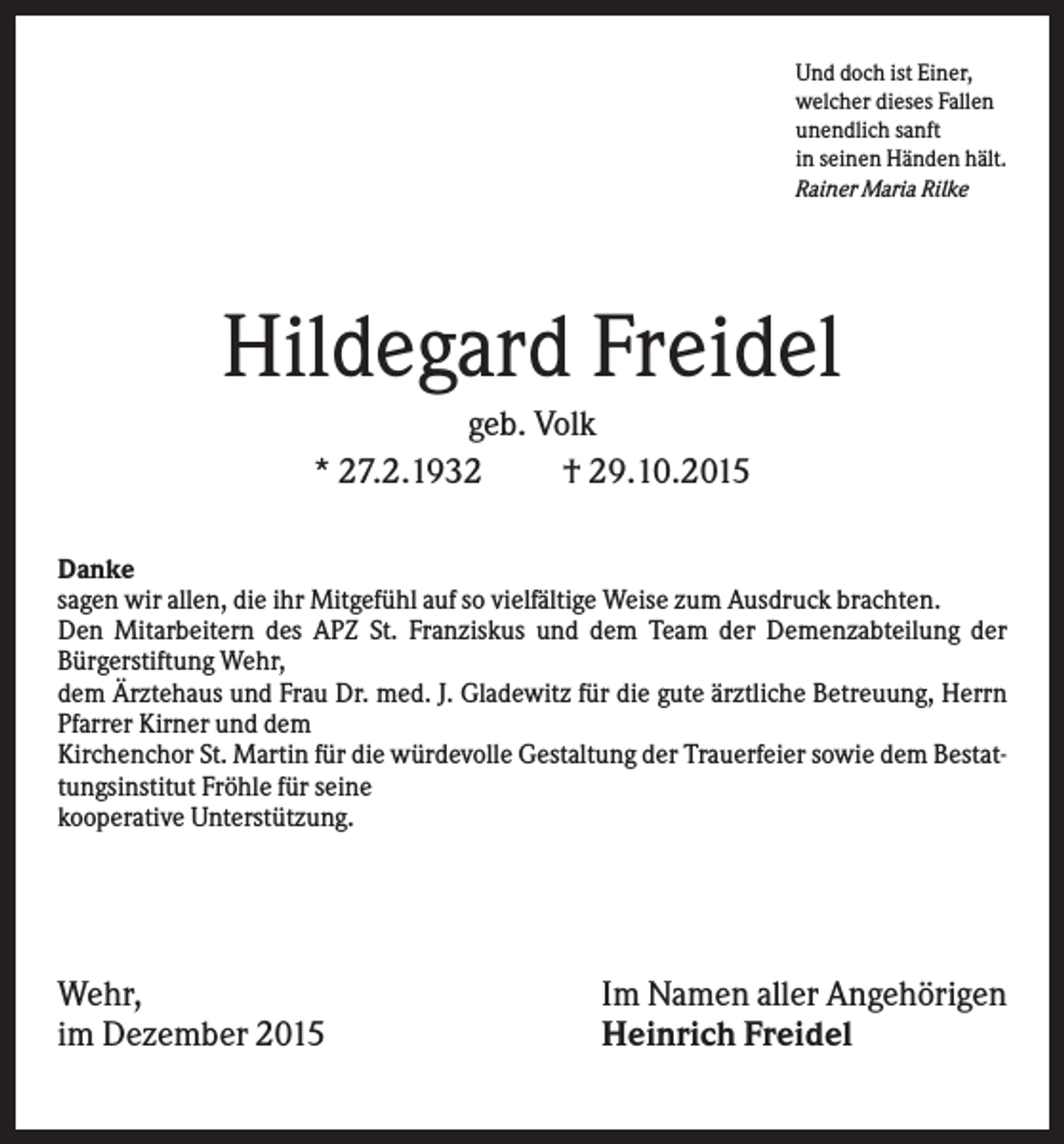 <p>Und doch ist Einer,<br />welcher dieses Fallen<br />unendlich sanft<br />in seinen Händen hält.<br />Rainer Maria Rilke</p><p>Hildegard Freidel<br />geb. Volk<br />* 27.2.1932<br />† 29.10.2015<br />Danke<br />sagen wir allen, die ihr Mitgefühl auf so vielfältige Weise zum Ausdruck brachten.<br />Den Mitarbeitern des APZ St. Franziskus und dem Team der Demenzabteilung der<br />Bürgerstiftung Wehr,<br />dem Ärztehaus und Frau Dr. med. J. Gladewitz für die gute ärztliche Betreuung, Herrn<br />Pfarrer Kirner und dem<br />Kirchenchor St. Martin für die würdevolle Gestaltung der Trauerfeier sowie dem Bestattungsinstitut Fröhle für seine<br />kooperative Unterstützung.</p><p>Wehr,<br />im Dezember 2015</p><p>Im Namen aller Angehörigen<br />Heinrich Freidel</p>