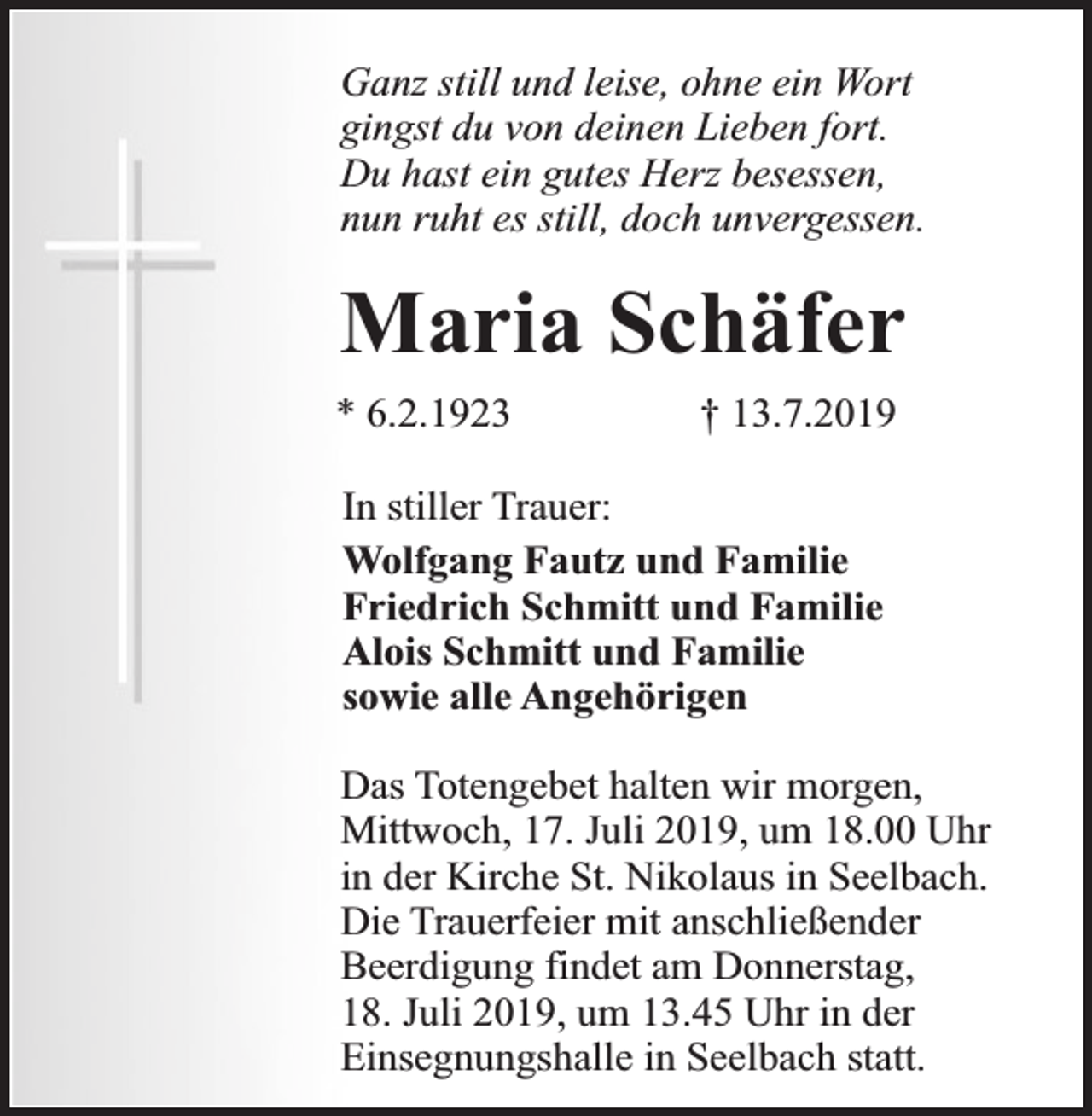 <p>Ganz still und leise, ohne ein Wort<br />gingst du von deinen Lieben fort.<br />Du hast ein gutes Herz besessen,<br />nun ruht es still, doch unvergessen.</p><p>Maria Schäfer<br />* 6.2.1923</p><p>† 13.7.2019</p><p>In stiller Trauer:<br />Wolfgang Fautz und Familie<br />Friedrich Schmitt und Familie<br />Alois Schmitt und Familie<br />sowie alle Angehörigen<br />Das Totengebet halten wir morgen,<br />Mittwoch, 17. Juli 2019, um 18.00 Uhr<br />in der Kirche St. Nikolaus in Seelbach.<br />Die Trauerfeier mit anschließender<br />Beerdigung findet am Donnerstag,<br />18. Juli 2019, um 13.45 Uhr in der<br />Einsegnungshalle in Seelbach statt.</p>