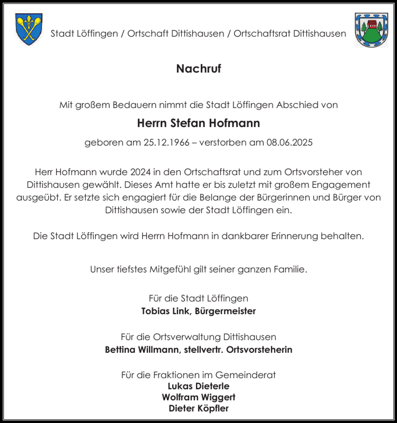 <p>Stadt Löffingen / Ortschaft Dittishausen / Ortschaftsrat Dittishausen</p><p>Nachruf<br />Mit großem Bedauern nimmt die Stadt Löffingen Abschied von</p><p>Herrn Stefan Hofmann<br />geboren am 25.12.1966 – verstorben am 08.06.2025<br />Herr Hofmann wurde 2024 in den Ortschaftsrat und zum Ortsvorsteher von<br />Dittishausen gewählt. Dieses Amt hatte er bis zuletzt mit großem Engagement<br />ausgeübt. Er setzte sich engagiert für die Belange der Bürgerinnen und Bürger von<br />Dittishausen sowie der Stadt Löffingen ein.<br />Die Stadt Löffingen wird Herrn Hofmann in dankbarer Erinnerung behalten.<br />Unser tiefstes Mitgefühl gilt seiner ganzen Familie.<br />Für die Stadt Löffingen<br />Tobias Link, Bürgermeister<br />Für die Ortsverwaltung Dittishausen<br />Bettina Willmann, stellvertr. Ortsvorsteherin<br />Für die Fraktionen im Gemeinderat<br />Lukas Dieterle<br />Wolfram Wiggert<br />Dieter Köpfler</p>