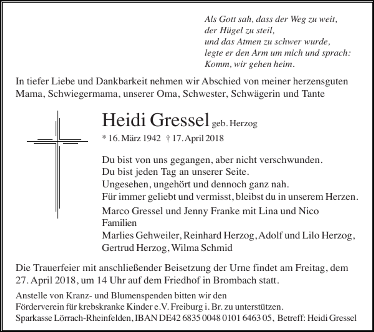 <p>Als Gott sah, dass der Weg zu weit,<br />der Hügel zu steil,<br />und das Atmen zu schwer wurde,<br />legte er den Arm um mich und sprach:<br />Komm, wir gehen heim.</p><p>In tiefer Liebe und Dankbarkeit nehmen wir Abschied von meiner herzensguten<br />Mama, Schwiegermama, unserer Oma, Schwester, Schwägerin und Tante</p><p>Heidi Gressel geb. Herzog<br />* 16. März 1942 † 17. April 2018</p><p>Du bist von uns gegangen, aber nicht verschwunden.<br />Du bist jeden Tag an unserer Seite.<br />Ungesehen, ungehört und dennoch ganz nah.<br />Für immer geliebt und vermisst, bleibst du in unserem Herzen.<br />Marco Gressel und Jenny Franke mit Lina und Nico<br />Familien<br />Marlies Gehweiler, Reinhard Herzog, Adolf und Lilo Herzog,<br />Gertrud Herzog, Wilma Schmid<br />Die Trauerfeier mit anschließender Beisetzung der Urne findet am Freitag, dem<br />27. April 2018, um 14 Uhr auf dem Friedhof in Brombach statt.<br />Anstelle von Kranz- und Blumenspenden bitten wir den<br />Förderverein für krebskranke Kinder e.V. Freiburg i. Br. zu unterstützen.<br />Sparkasse Lörrach-Rheinfelden, IBAN DE42 6835 0048 0101 6463 05, Betreff: Heidi Gressel</p>
