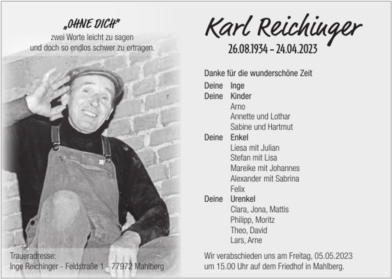 <p>„OHNE DICH”</p><p>zwei Worte leicht zu sagen<br />und doch so endlos schwer zu ertragen.</p><p>Karl Reichinger<br />26.08.1934 – 24.04.2023</p><p>Danke für die wunderschöne Zeit<br />Deine Inge<br />Deine Kinder<br />Arno</p><p>Annette und Lothar</p><p>Sabine und Hartmut<br />Deine Enkel</p><p>Liesa mit Julian</p><p>Stefan mit Lisa</p><p>Mareike mit Johannes</p><p>Alexander mit Sabrina<br />Felix<br />Deine Urenkel</p><p>Clara, Jona, Mattis</p><p>Philipp, Moritz</p><p>Theo, David</p><p>Lars, Arne<br />Traueradresse:<br />Inge Reichinger - Feldstraße 1 - 77972 Mahlberg</p><p>Wir verabschieden uns am Freitag, 05.05.2023<br />um 15.00 Uhr auf dem Friedhof in Mahlberg.</p>