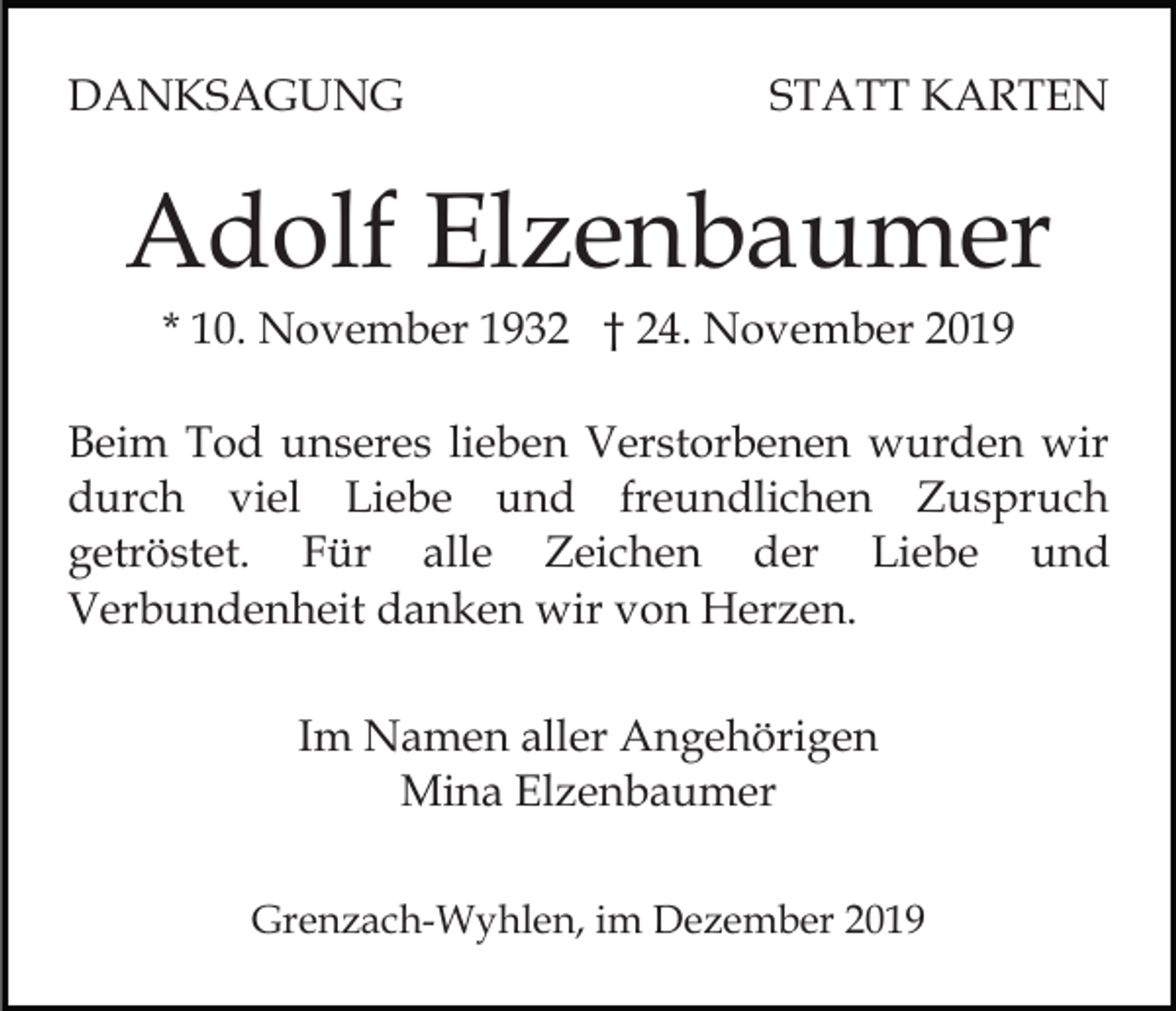 <p>DANKSAGUNG</p><p>STATT KARTEN</p><p>Adolf Elzenbaumer<br />* 10. November 1932 † 24. November 2019<br />Beim Tod unseres lieben Verstorbenen wurden wir<br />durch viel Liebe und freundlichen Zuspruch<br />getröstet. Für alle Zeichen der Liebe und<br />Verbundenheit danken wir von Herzen.<br />Im Namen aller Angehörigen<br />Mina Elzenbaumer<br />Grenzach-Wyhlen, im Dezember 2019</p>