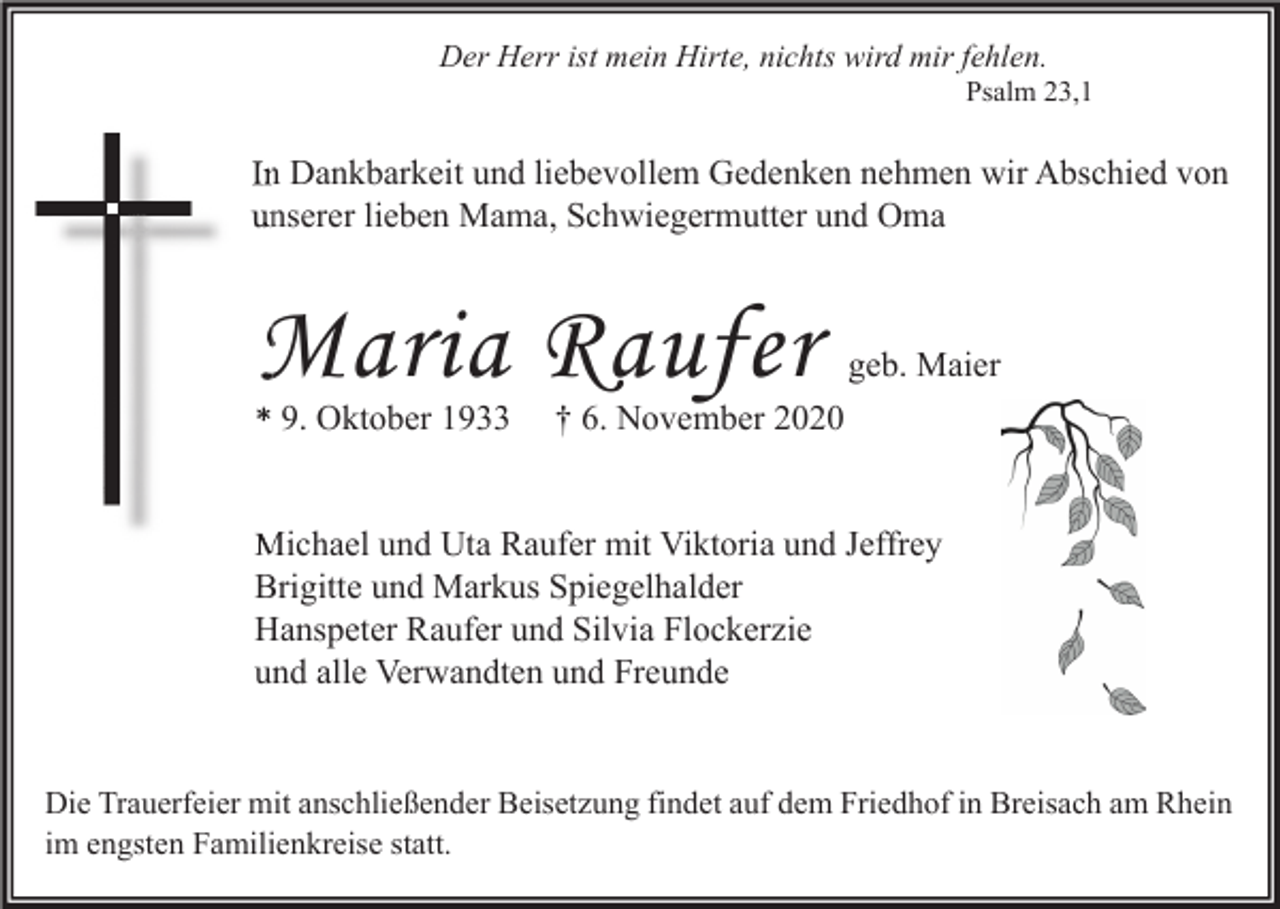 <p>Der Herr ist mein Hirte, nichts wird mir fehlen.<br />Psalm 23,1</p><p>In Dankbarkeit und liebevollem Gedenken nehmen wir Abschied von<br />unserer lieben Mama, Schwiegermutter und Oma</p><p>Maria Raufer<br />* 9. Oktober 1933</p><p>geb. Maier</p><p>† 6. November 2020</p><p>Michael und Uta Raufer mit Viktoria und Jeffrey<br />Brigitte und Markus Spiegelhalder<br />Hanspeter Raufer und Silvia Flockerzie<br />und alle Verwandten und Freunde</p><p>Die Trauerfeier mit anschließender Beisetzung findet auf dem Friedhof in Breisach am Rhein<br />im engsten Familienkreise statt.</p>