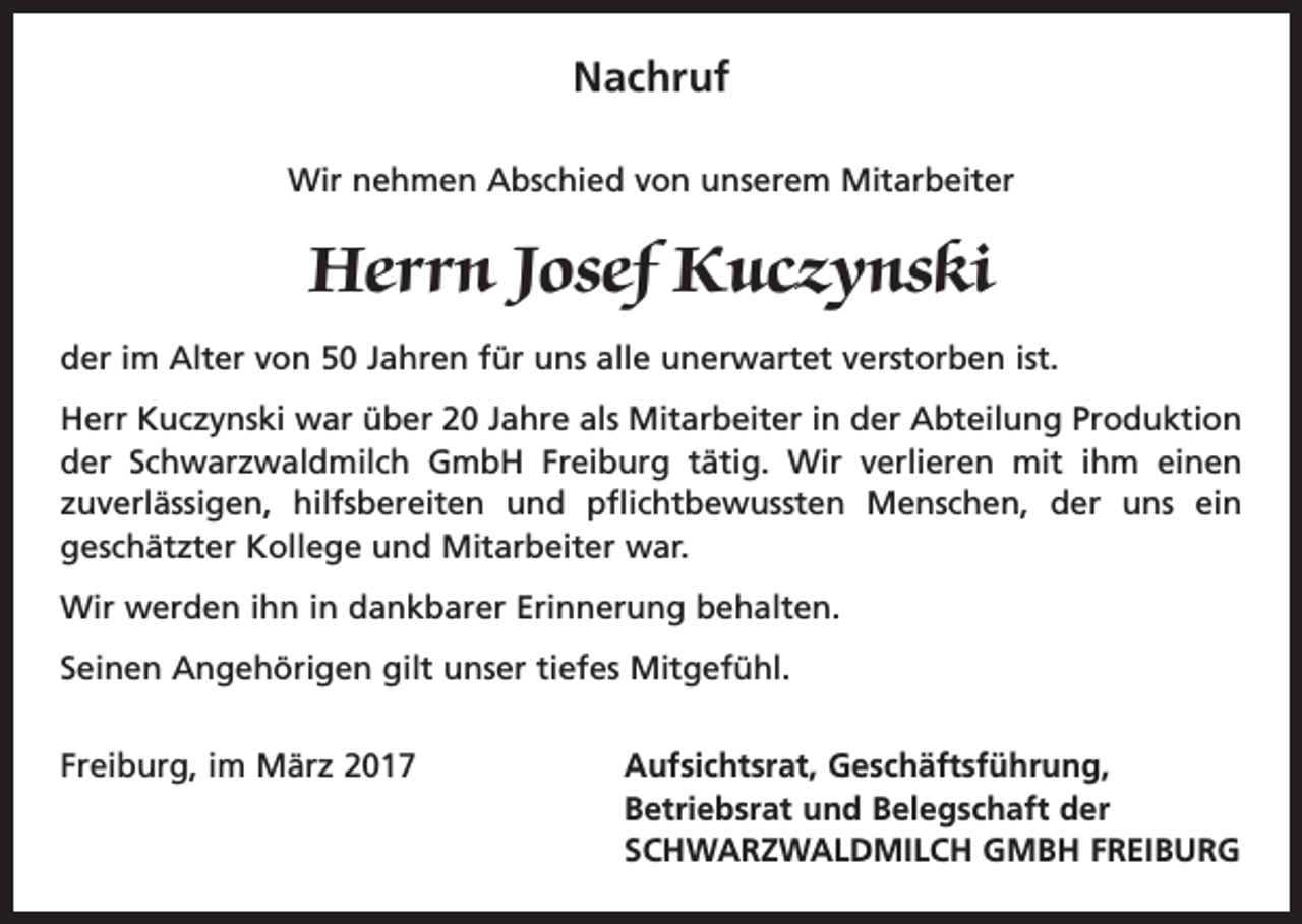 <p>Nachruf<br />Wir nehmen Abschied von unserem Mitarbeiter</p><p>Herrn Josef Kuczynski<br />der im Alter von 50 Jahren für uns alle unerwartet verstorben ist.<br />Herr Kuczynski war über 20 Jahre als Mitarbeiter in der Abteilung Produktion<br />der Schwarzwaldmilch GmbH Freiburg tätig. Wir verlieren mit ihm einen<br />zuverlässigen, hilfsbereiten und pflichtbewussten Menschen, der uns ein<br />­<br />geschätzter Kollege und Mitarbeiter war.<br />Wir werden ihn in dankbarer Erinnerung behalten.<br />Seinen Angehörigen gilt unser tiefes Mitgefühl.<br />Freiburg, im März 2017</p><p>Aufsichtsrat, Geschäftsführung,<br />Betriebsrat und Belegschaft der<br />SCHWARZWALDMILCH GMBH FREIBURG</p>