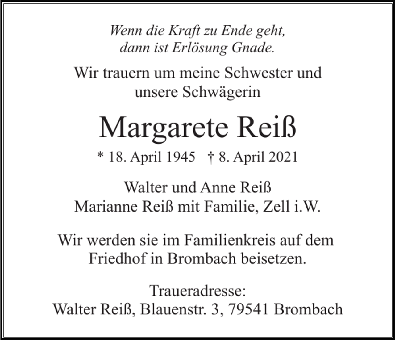 <p>Wenn die Kraft zu Ende geht,<br />dann ist Erlösung Gnade.</p><p>Wir trauern um meine Schwester und<br />unsere Schwägerin</p><p>Margarete Reiß<br />* 18. April 1945 † 8. April 2021</p><p>Walter und Anne Reiß<br />Marianne Reiß mit Familie, Zell i.W.<br />Wir werden sie im Familienkreis auf dem<br />Friedhof in Brombach beisetzen.<br />Traueradresse:<br />Walter Reiß, Blauenstr. 3, 79541 Brombach</p>