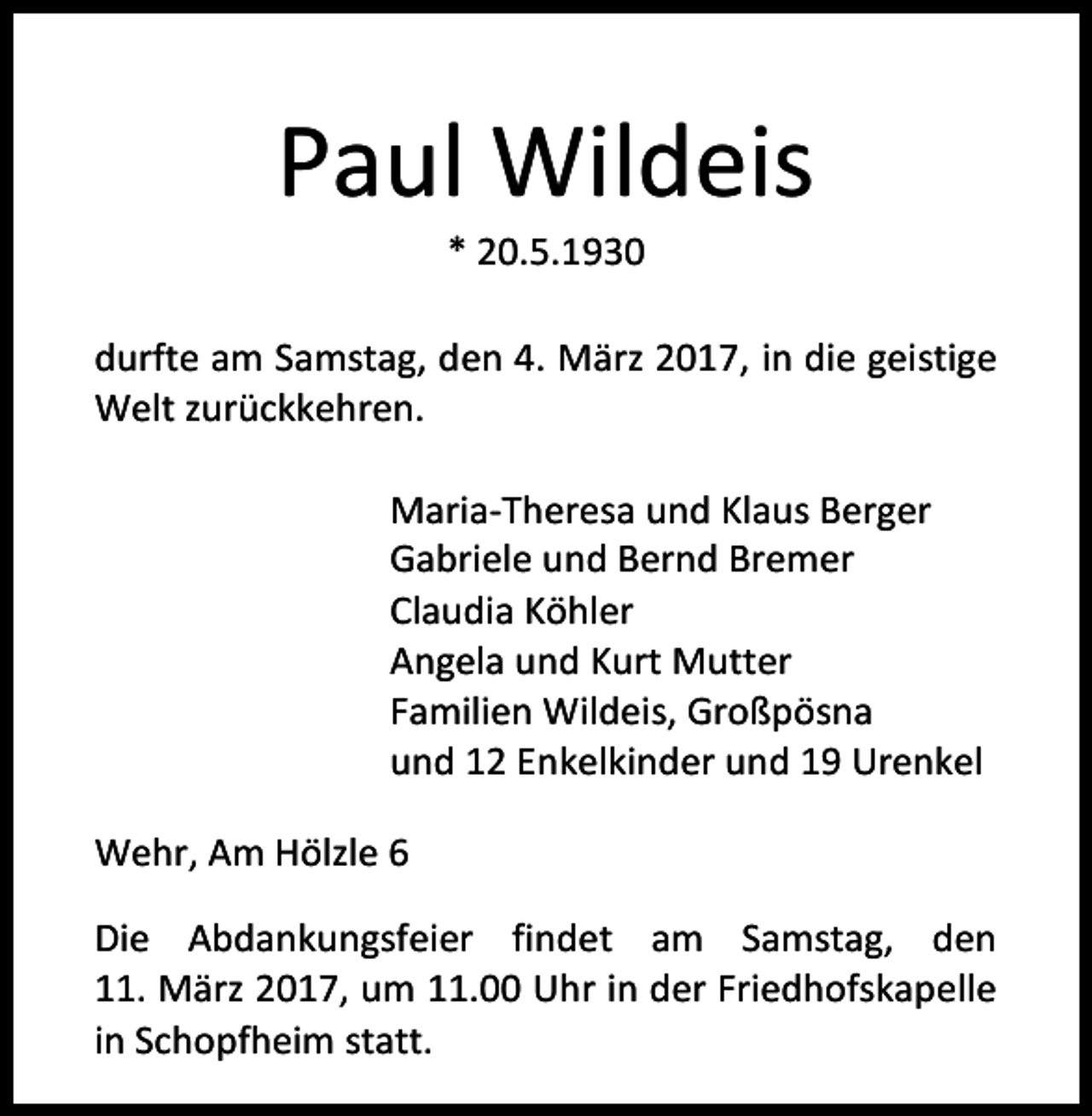 <p>Paul Wildeis<br />* 20.5.1930</p><p>durfte am Samstag, den 4. März 2017, in die geistige<br />Welt zurückkehren.<br />Maria-Theresa und Klaus Berger<br />Gabriele und Bernd Bremer<br />Claudia Köhler<br />Angela und Kurt Mutter<br />Familien Wildeis, Großpösna<br />und 12 Enkelkinder und 19 Urenkel<br />Wehr, Am Hölzle 6<br />Die Abdankungsfeier findet am Samstag, den<br />11. März 2017, um 11.00 Uhr in der Friedhofskapelle<br />in Schopfheim statt.</p>
