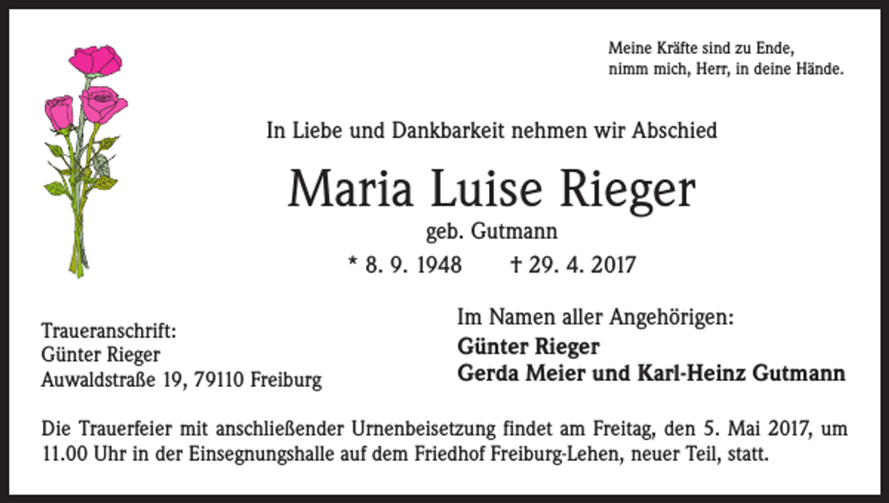 <p>Meine Kräfte sind zu Ende,<br />nimm mich, Herr, in deine Hände.</p><p>In Liebe und Dankbarkeit nehmen wir Abschied</p><p>Maria Luise Rieger<br />geb. Gutmann<br />* 8. 9. 1948 † 29. 4. 2017</p><p>Traueranschrift:</p><p>Günter<br />Rieger</p><p>Auwaldstraße<br />19, 79110 Freiburg</p><p>Im Namen aller Angehörigen:<br />Günter Rieger<br />Gerda Meier und Karl-Heinz Gutmann</p><p>Die Trauerfeier mit anschließender Urnenbeisetzung findet am Freitag, den 5. Mai 2017, um<br />11.00 Uhr in der Einsegnungshalle auf dem Friedhof Freiburg-Lehen, neuer Teil, statt.</p>