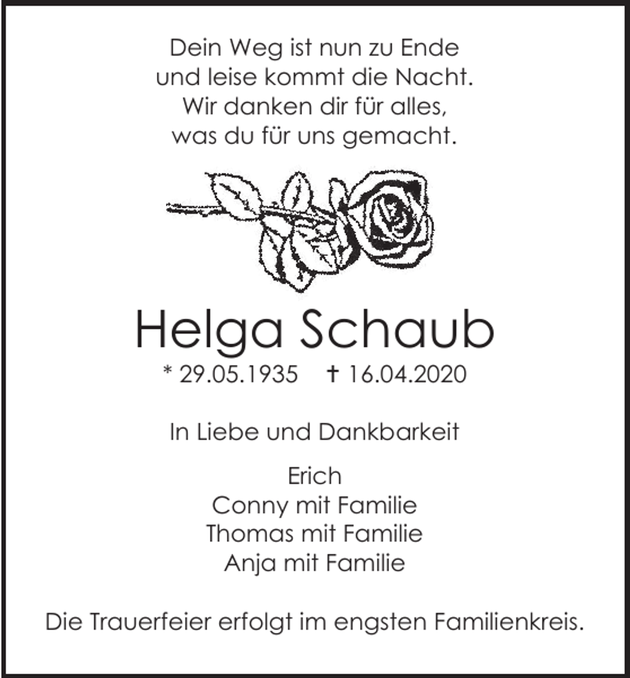 <p>Dein Weg ist nun zu Ende<br />und leise kommt die Nacht.<br />Wir danken dir für alles,<br />was du für uns gemacht.</p><p>Helga Schaub<br />* 29.05.1935</p><p> 16.04.2020</p><p>In Liebe und Dankbarkeit<br />Erich<br />Conny mit Familie<br />Thomas mit Familie<br />Anja mit Familie<br />Die Trauerfeier erfolgt im engsten Familienkreis.</p>