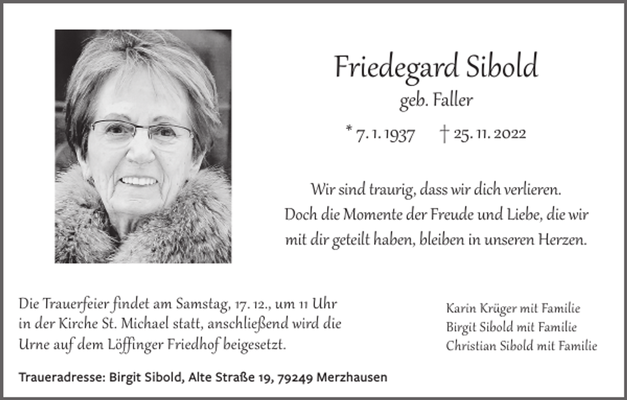 <p>Friedegard Sibold<br />geb. Faller<br />* 7. 1. 1937 † 25. 11. 2022</p><p>Wir sind traurig, dass wir dich verlieren.<br />Doch die Momente der Freude und Liebe, die wir<br />mit dir geteilt haben, bleiben in unseren Herzen.<br />Die Trauerfeier findet am Samstag, 17. 12., um 11 Uhr<br />in der Kirche St. Michael statt, anschließend wird die<br />Urne auf dem Löffinger Friedhof beigesetzt.<br />Traueradresse: Birgit Sibold, Alte Straße 19, 79249 Merzhausen</p><p>Karin Krüger mit Familie<br />Birgit Sibold mit Familie<br />Christian Sibold mit Familie</p>