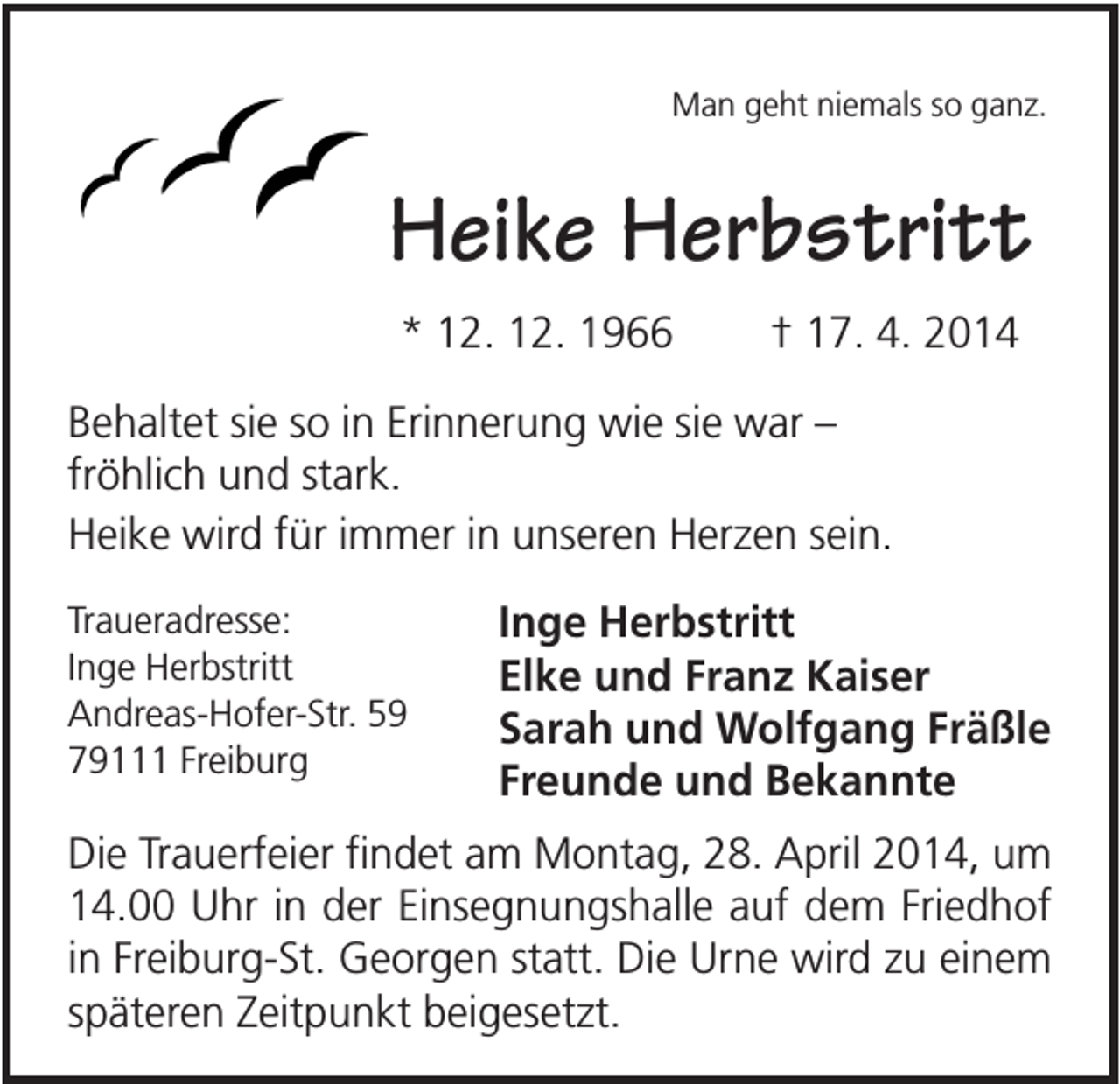 <p>Man geht niemals so ganz.</p><p>Heike Herbstritt<br />* 12. 12. 1966</p><p>† 17. 4. 2014</p><p>Behaltet sie so in Erinnerung wie sie war –<br />fröhlich und stark.<br />Heike wird für immer in unseren Herzen sein.<br />Traueradresse:<br />Inge Herbstritt<br />Andreas-Hofer-Str. 59<br />79111 Freiburg</p><p>Inge Herbstritt<br />Elke und Franz Kaiser<br />Sarah und Wolfgang Fräßle<br />Freunde und Bekannte</p><p>Die Trauerfeier findet am Montag, 28. April 2014, um<br />14.00 Uhr in der Einsegnungshalle auf dem Friedhof<br />in Freiburg-St. Georgen statt. Die Urne wird zu einem<br />späteren Zeitpunkt beigesetzt.</p>