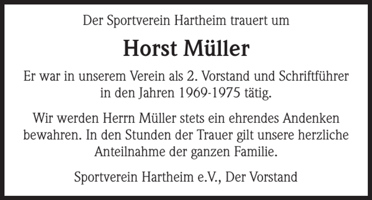 <p>Der Sportverein Hartheim trauert um</p><p>Horst Müller<br />Er war in unserem Verein als 2. Vorstand und Schriftführer<br />in den Jahren 1969-1975 tätig.<br />Wir werden Herrn Müller stets ein ehrendes Andenken<br />bewahren. In den Stunden der Trauer gilt unsere herzliche<br />Anteilnahme der ganzen Familie.<br />Sportverein Hartheim e.V., Der Vorstand</p>