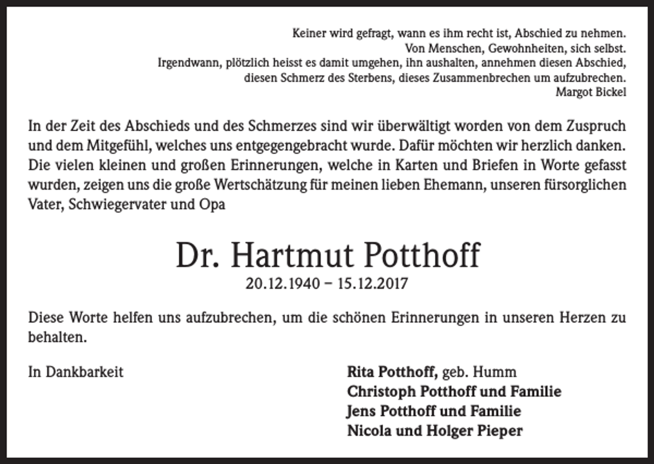 <p>Keiner wird gefragt, wann es ihm recht ist, Abschied zu nehmen.<br />Von Menschen, Gewohnheiten, sich selbst.<br />Irgendwann, plötzlich heisst es damit umgehen, ihn aushalten, annehmen diesen Abschied,<br />diesen Schmerz des Sterbens, dieses Zusammenbrechen um aufzubrechen.<br />Margot Bickel</p><p>In der Zeit des Abschieds und des Schmerzes sind wir überwältigt worden von dem Zuspruch<br />und dem Mitgefühl, welches uns entgegengebracht wurde. Dafür möchten wir herzlich danken.<br />Die vielen kleinen und großen Erinnerungen, welche in Karten und Briefen in Worte gefasst<br />wurden, zeigen uns die große Wertschätzung für meinen lieben Ehemann, unseren fürsorglichen<br />Vater, Schwiegervater und Opa</p><p>Dr. Hartmut Potthoff<br />20.12.1940 – 15.12.2017</p><p>Diese Worte helfen uns aufzubrechen, um die schönen Erinnerungen in unseren Herzen zu<br />behalten.<br />In Dankbarkeit</p><p>ita Potthoff, geb. Humm<br />R<br />Christoph Potthoff und Familie<br />Jens Potthoff und Familie<br />Nicola und Holger Pieper</p>