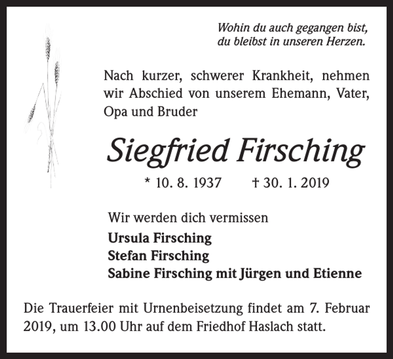 <p>Wohin du auch gegangen bist,<br />du bleibst in unseren Herzen.</p><p>Nach kurzer, schwerer Krankheit, nehmen<br />wir Abschied von unserem Ehemann, Vater,<br />Opa und Bruder</p><p>Siegfried Firsching<br />* 10. 8. 1937 † 30. 1. 2019<br />Wir werden dich vermissen<br />Ursula Firsching<br />Stefan Firsching<br />Sabine Firsching mit Jürgen und Etienne<br />Die Trauerfeier mit Urnenbeisetzung findet am 7. Februar<br />2019, um 13.00 Uhr auf dem Friedhof Haslach statt.</p>