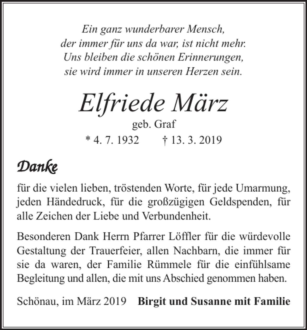 <p>Ein ganz wunderbarer Mensch,<br />der immer für uns da war, ist nicht mehr.<br />Uns bleiben die schönen Erinnerungen,<br />sie wird immer in unseren Herzen sein.</p><p>Elfriede März<br />geb. Graf<br />* 4. 7. 1932<br />† 13. 3. 2019</p><p>Danke<br />für die vielen lieben, tröstenden Worte, für jede Umarmung,<br />jeden Händedruck, für die großzügigen Geldspenden, für<br />alle Zeichen der Liebe und Verbundenheit.<br />Besonderen Dank Herrn Pfarrer Löffler für die würdevolle<br />Gestaltung der Trauerfeier, allen Nachbarn, die immer für<br />sie da waren, der Familie Rümmele für die einfühlsame<br />Begleitung und allen, die mit uns Abschied genommen haben.<br />Schönau, im März 2019 Birgit und Susanne mit Familie</p>