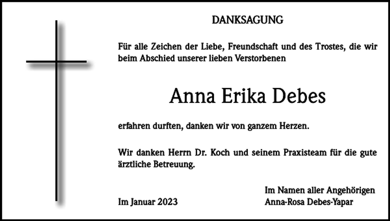 <p>DANKSAGUNG<br />Für alle Zeichen der Liebe, Freundschaft und des Trostes, die wir<br />beim Abschied unserer lieben Verstorbenen</p><p>Anna Erika Debes<br />erfahren durften, danken wir von ganzem Herzen.<br />Wir danken Herrn Dr. Koch und seinem Praxisteam für die gute<br />ärztliche Betreuung.</p><p>Im Januar 2023</p><p>Im Namen aller Angehörigen<br />Anna-Rosa Debes-Yapar</p>