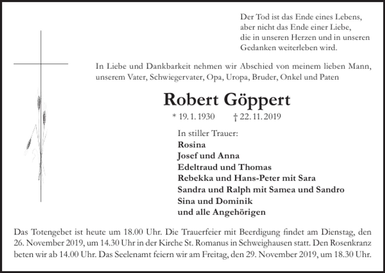 <p>Der Tod ist das Ende eines Lebens,<br />aber nicht das Ende einer Liebe,<br />die in unseren Herzen und in unseren<br />Gedanken weiterleben wird.</p><p>In Liebe und Dankbarkeit nehmen wir Abschied von meinem lieben Mann,<br />unserem Vater, Schwiegervater, Opa, Uropa, Bruder, Onkel und Paten</p><p>Robert Göppert<br />* 19. 1. 1930 † 22. 11. 2019</p><p>In stiller Trauer:<br />Rosina<br />Josef und Anna<br />Edeltraud und Thomas<br />Rebekka und Hans-Peter mit Sara<br />Sandra und Ralph mit Samea und Sandro<br />Sina und Dominik<br />und alle Angehörigen<br />Das Totengebet ist heute um 18.00 Uhr. Die Trauerfeier mit Beerdigung findet am Dienstag, den<br />26. November 2019, um 14.30 Uhr in der Kirche St. Romanus in Schweighausen statt. Den Rosenkranz<br />beten wir ab 14.00 Uhr. Das Seelenamt feiern wir am Freitag, den 29. November 2019, um 18.30 Uhr.</p>