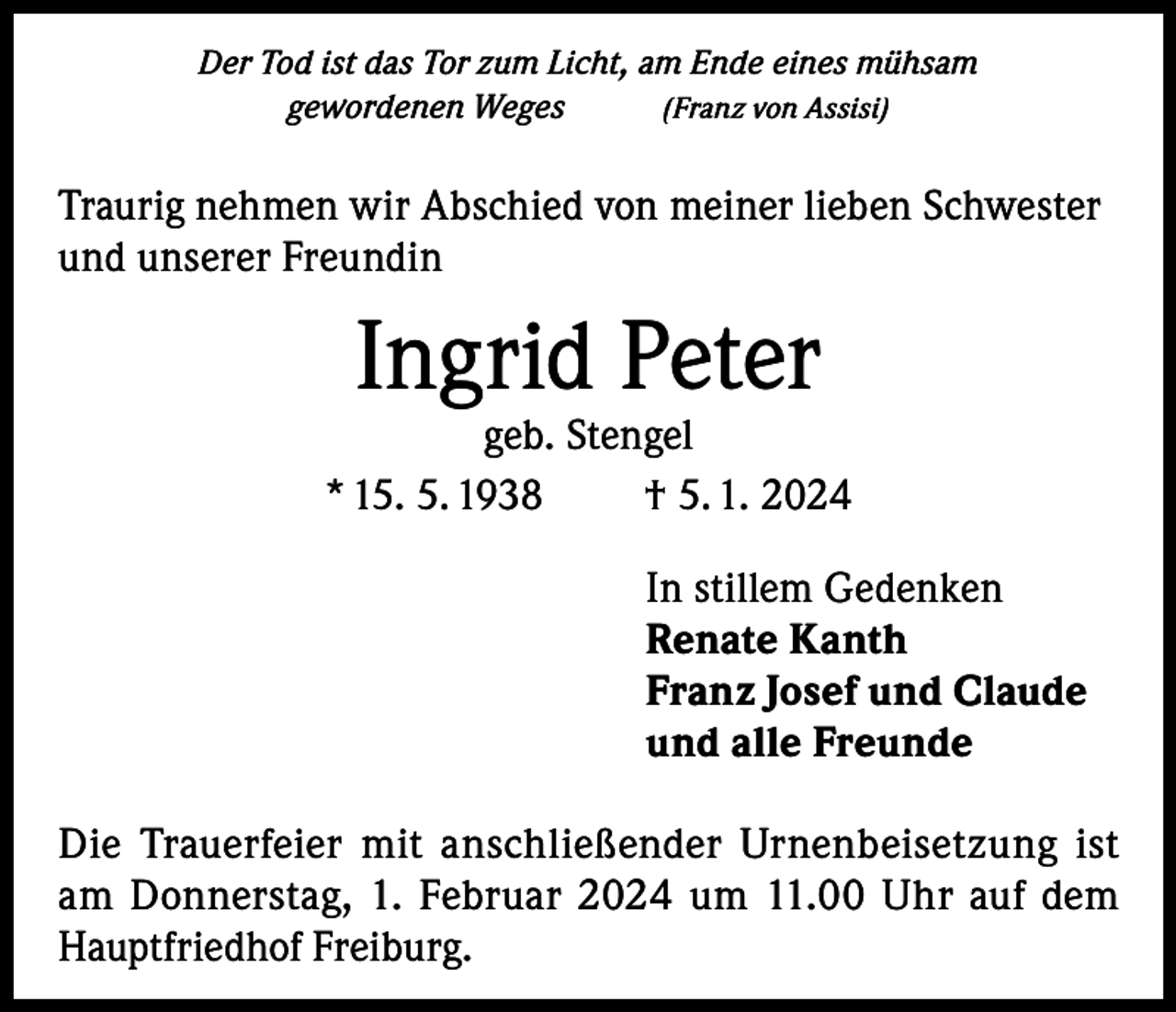 <p>Der Tod ist das Tor zum Licht, am Ende eines mühsam<br />gewordenen Weges<br />(Franz von Assisi)</p><p>Traurig nehmen wir Abschied von meiner lieben Schwester<br />und unserer Freundin</p><p>Ingrid Peter</p><p>geb. Stengel<br />* 15. 5. 1938<br />† 5. 1. 2024<br />In stillem Gedenken<br />Renate Kanth<br />Franz Josef und Claude<br />und alle Freunde<br />Die Trauerfeier mit anschließender Urnenbeisetzung ist<br />am Donnerstag, 1. Februar 2024 um 11.00 Uhr auf dem<br />Hauptfriedhof Freiburg.</p>